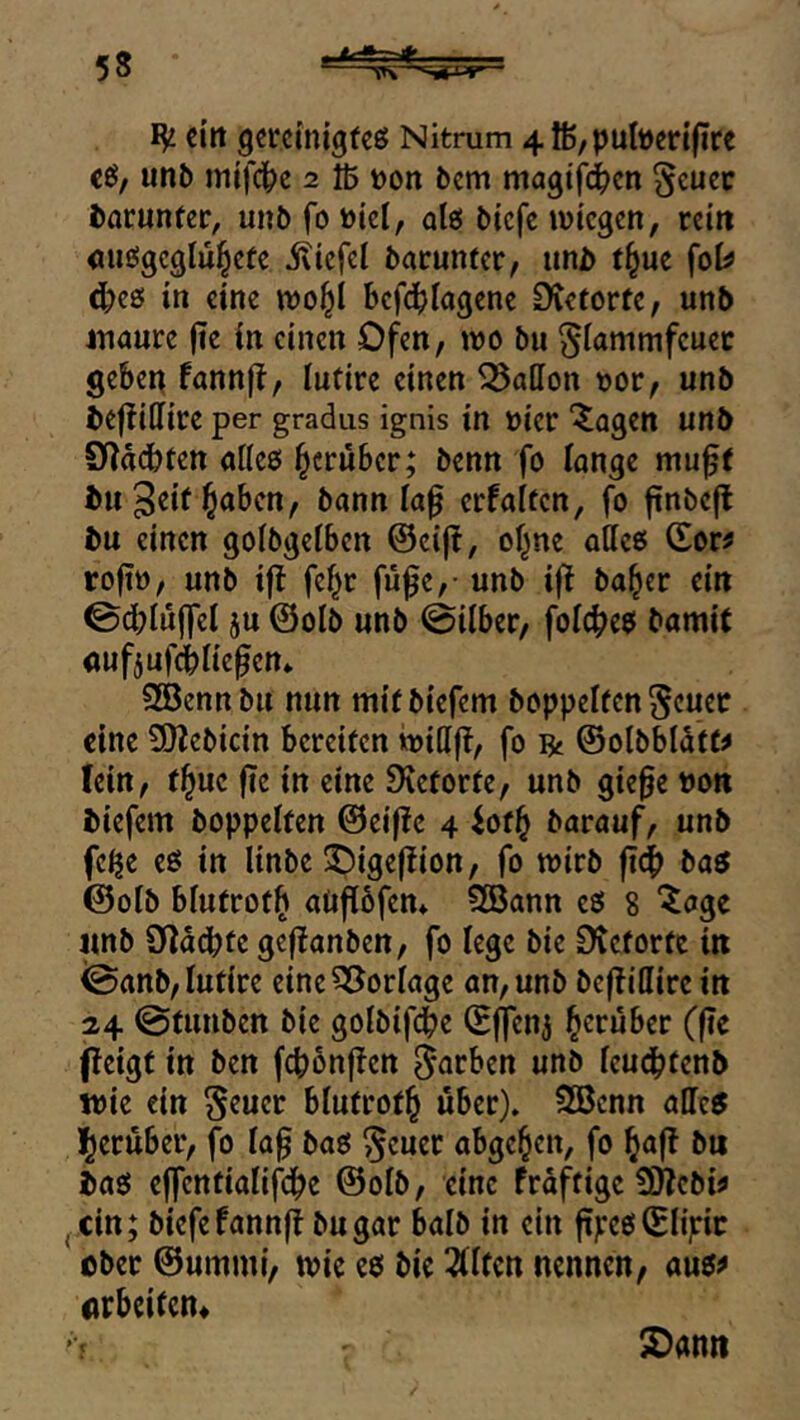 IV eilt gcrcinigfcö Nitrum 4lß/pult)erifirc c6, unb mifdbe 2 Iß »on bem magtfd^en ^cucc borunfer, unb fo üiel, alö btefe ivtcgcn, rcitt <uifi!gcglü§cte iltefcl bacuntcr, iinD t^uc {oU c^cß in eine wo^l bcfd^Iagene Dtetorfc, unb inöure jte in einen Ofen, wo bu §lammfcuec geben fannjf, lutire einen Gallon oor, unb bejliilice per gradus ignis in üier ‘^agen unb 9^adbfen aücß herüber; benn fo lange niu^( bu Seit l^abcn, bann la^ erfaltcn, fo ftnbefl bu einen golbgelbcn @ci(t, of^ne atieß (£or^ rofto, unb i|l fe^c fü^c,- unb i|l ba^er ein ©dblüffel ju ©olb unb @ilber, foic^eß bamit nufjufiliefen» Söennbit nun mitbiefem hoppelten ^cuec eine 9)?ebicin bereiten widft, fo ift ©olbbldtt^ fein, tl^uc fie in eine Dietorte, unb gie^e non biefem boppeiten @eif!e 4 iotl^ barauf, unb fc^e eß in Unbe ^ige(?ion, fo wirb fief) baß ©olb blutrot^ aüflöfen* Sföann eß 8 “^age unb üldcbte geffanben, fo lege bie Dictorte in <0anb, lutire eineSöorlage an, unb bc|TiC[ire in 24 @tunben bie golbifebe ©j]enj herüber ((?e (leigt in ben fcbbnjlen färben unb icudbtenb wie ein blutrot^ über). 2Bcnn aließ l^erüber, fo lag baß ^euer abgc^cn, fo ^afl bu baß ejfcntialifci^e ©olb, eine frdftigc SWebi^ j Cin; biefefannft bugar halb in ein ftyeß©n;:ic ober ©ummi, wie eß bie 2(Itcn nennen, auß^ Arbeiten« S)ann