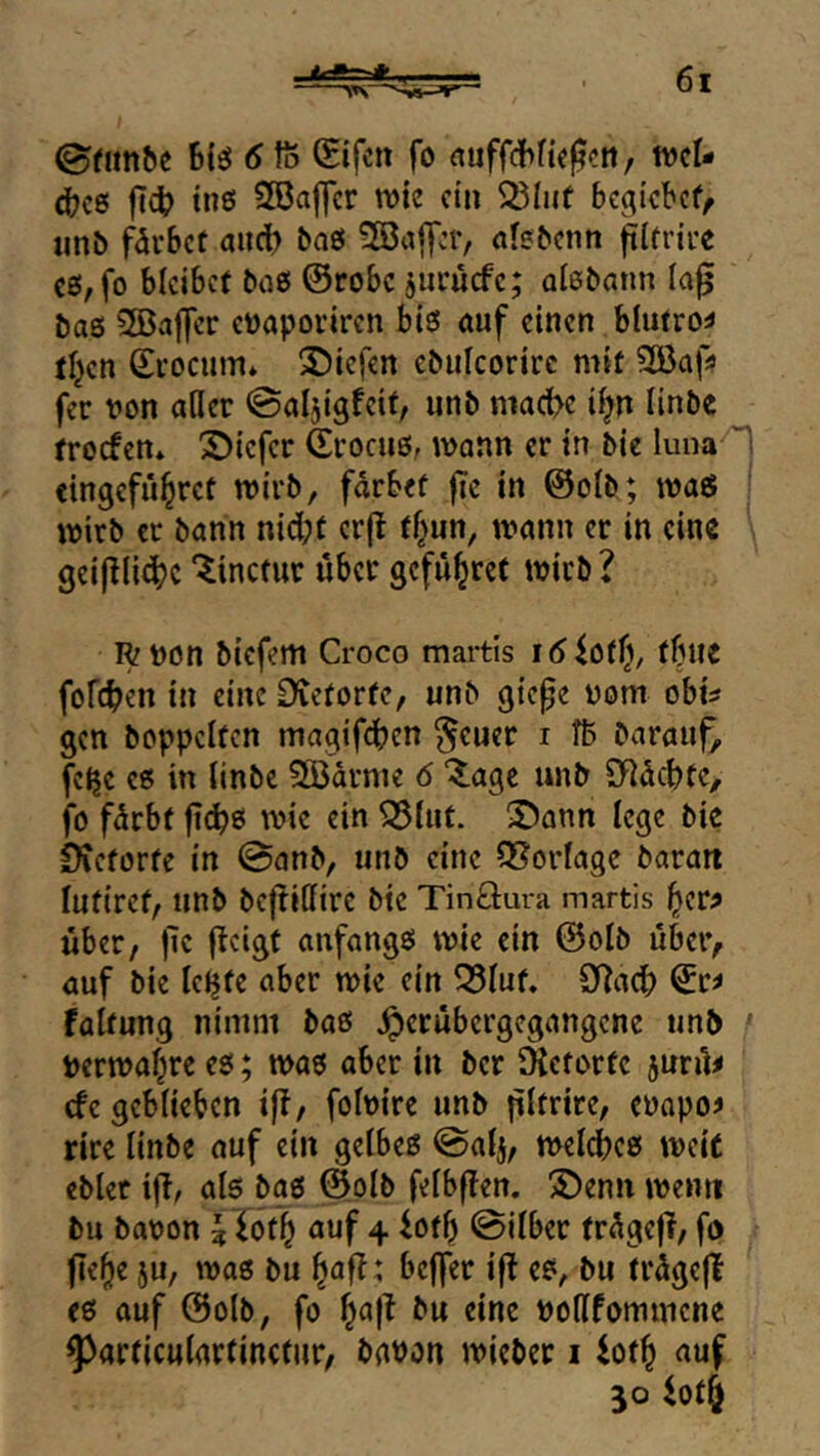 ©f^n^e Biö 6 ft Sifcn fo nuffcBfic^ctt, tvcl- 4?cß |T4? tnß SBalJcr wie ein bc^icbef^ unb f^ärbet auct) baö ?S3affcr, nfe&cnn ftlfrire cß, fo bleibet baß ©robe jucücfe; oiebann ia0 baß 5©af]er eüaporiren biß auf einen blutrot ti^en ©i’ocum* S)iefen ebiilcorirc mit SBaf;? fer von aller ©aljigfeit, unb mact>e i^n linbe troefen* 'S)iefcr ©rociiß, wann er in bie luna «ingeful^ret wirb, fdrbef fie in ©olb; wag wirb er bann nid;t cr(t tf^un, wann er in eine geijllidbc“^incfur über gefu^ret wirb? R von biefem Croco martis löictt}, tUlt fofeben in eine Dieforfe, unb gte^e vom obi^ gen hoppelten magifdben §euer i ft Darauf, felje cß in linbe ^drme 6 %a^t unb SHdebte, fo fdrbt ji^ß wie ein 95tut. üöann lege bie OCetorte in ©anb, unb eine ?8orlage Daran lufirct, unb bejlillire bie Tinöura martis ^cr? über, |le fielst anfangß wie ein ©olb über, auf bie le^tc aber wie ein ^lut. SRacB ©r^ faltung nimm baß ^erübergegangene unb ' Verwal^re eß; waß aber in Der SKetorte jurü^ efe geblieben ift, folvire unb pltrire, evapo^ rire linbe auf ein gelbeß ©alj, welcbcß weit eblet iür als baß ©olb felbflen. ©enn wenn Du Davon ^lot^ auf 4 iotb ©ilber trdge)?, fo fTef)e ju, waß bu ^af?: beffer ifl eß, bu trdgeji Cß auf ©olb, fo l^a|t bu eine voHfommene ^articulartinctiir, Davon wieber i iot^ auf 30 io4