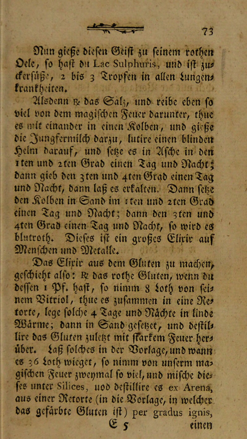 97im gkfc bicfm ©eif! ju feinem rof^en Ocfc/ fö l^afl ^!l Lac Sulphuris, u^^ l'fl jU^ eferfu^', 2 bte 3 tropfen tn allen iungen^ franffvrifcn» ?(l6i)cnn B{ bag @alv unb reibe eben fo toiel iion bem magifci^cn 5<^ncr barunfer, tl^ue c6 mit einanber in einen jVoiben, unb giefe bie 3uf^3fv’nnildb bar^u, lufire einen blinbcit ^cini baranf, unb fei?e ees in 2(fci)e in bert ifen unb 2fcu ©rab einen ‘5ag unb 9^ad)f^ bann gieb ben 3ten unb 4tcn©rgb einen “^ag unb D7afhf/ bann la§ es5 evfaiten. SDann feije ben i^üiben in 0anb im rten unb 2fen ©rat) einen “^iag unb 97acbf; bann ben 9fcn unb 4ten ©raö einen “^ag unb 97arf)f, fo mirb iS blutrot^* iDicfeg i)7 ein gvofes ©iipir auf 9)?enfcben unb Ö3ZefaIie* ©aei ©fijrir auö bem ©fitten ju maef)cn^ gefdbic^t aifo: R baö rot^e ©luten, menn bit beffen I ^f. ^ajb, fo nimm 8 ^otf^ non fek nem Vitriol, tl^ue cö jufammen in eine £ke? torte, lege folcf;e 4 “^age unb Sftacbfe in linbe SB^rme; bann in 0anb gefettet, unb befbik lire bas5 ©luten jule^t mit ffarfem §cuer l^er^ über« folcbcö in ber ^orlage,unbn)anti eß 36 iot^ mieget, fo nimm non unferm ma? gifd)en ^euer 5mepmal fo niel,unb mifcl;e bie^ fee unter Silices, uoö be(7i((ire eß ex Arena, aue einer 07etorfe (in bie QSctlage, in meldbcc baß gefärbte ©luten iß) per gradus ignis, S einen