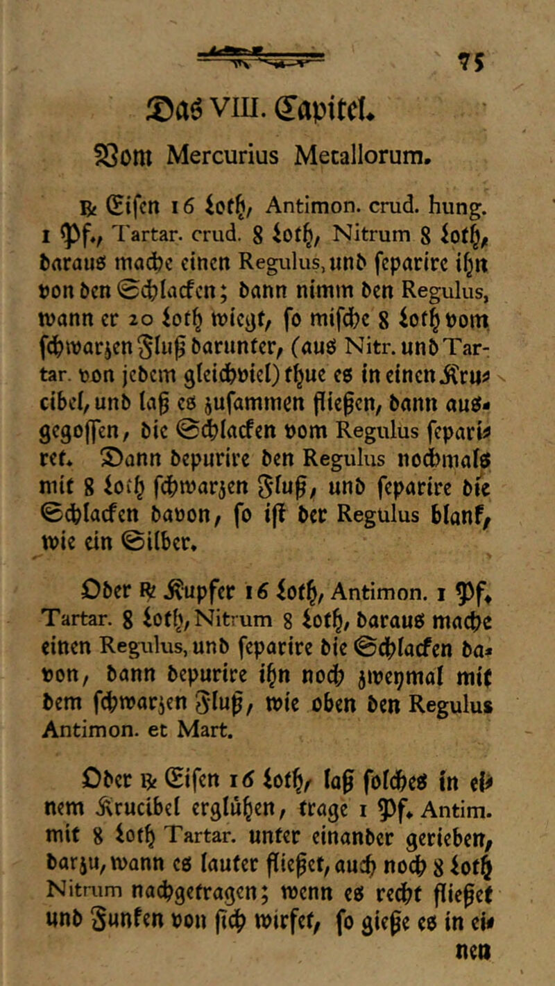 viu. dapitcU 23om Mercurius Metallorum, R (Sifcn 16 Antimon, crud. hung. Tartar, crud. 8 Nitrum 8 tarauei macbc einen Regulus, un^ feparirc i^it t)onöen04?Iacfen; bann nimm ben Regulus, tvann er 20 tvieijt, fo mifd)c 8 iot^bom. fe^warjen barunfer, (auö Nitr.unbTar- tar. \)on jebem ^leiefemeQ f^ue e6 in einen ^ cibei, unb la^ es jufammen fließen, bann auö- gegoffen, bic @(^Iacfen bom Regulus fepari^ ret* S)ann bepurirc ben Regulus nod)malö mit 8 fdbmarjen «nb feparire bic 0d?lacfen banon, fo ifl ber Regulus blqnf^ tt)ie ein ©über. Ober R .Rupfer 16 iotl^, Antimon. i Tartar. 8 iotl^, Nitrum 8 iof^, barauö mad>e einen Regulus, unb feparire bie@dbiacfcn ba# tjott, bann bepurire i§n no4) 5me9mai mi( bem f^marien glup, wie oben ben Regulus Antimon, et Mart. Ober R Cifen 16 4ot^/ !of folc^eti tn el^ nem .^rudbel erglühen, trage i 5>f, Antim. mit 8 iof^ Tartar, unter einanber gerieben, barju, mann cö lauter (liefet, auch noc^ 8 iot$ Nitrum nacbgetragen; wenn eö rec^t (liefet unb ^unfen von mirfet, fo giefe eo in ew nen