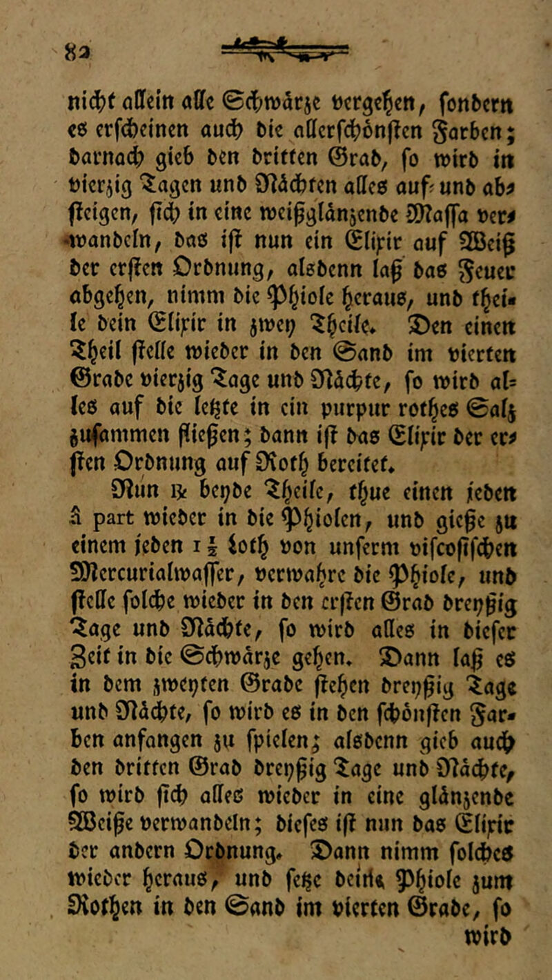 8a iti^f öllci’tt affe ©(t;n)drje tjcrge^en, fonbcrit «6 erf^cinen auc^ bie affcrfc^onjlcn gorben; bamoc^ gicb ben britren ©rab, fo wirb itt ttcrjig hagelt unb Sy^^dbfen affcö auf^unb ab^ fleigcn, in eine weipgianjcnbe aWaffa ber^ •wanbcln, böß i|t nun ein ©lipr auf 2Bci0 ber cr|?ctt Drbnung, aißbenn laf baß gcuec abge^en, nimm bic ^^ioic ^crauß, unb f^ci* le bein ©lipr in jwci; ^^cUe* S>en einen ^l^eii |?effe wieber in ben @anb im nierten ©rabe nieriig “^age unb Ö^Sebfe, fo wirb al= (eß auf bie le^te in ein piirpur rof^eß ©afj gufammen fliefen; bann ift baß ©Ii;:ir ber er^ (^en Drbnung auf €iot^ bereitet Oiiin li bepbe '^b^ifc, f^ue einen /eben ü part wicber in bie ^^ioien, unb gie^c jn einem /eben 11 iot^ non unferm oifcofif^en SOlercuriaiwaffer, nerwa^re bic P^iole^ unb fleffc folcbe wieber in ben cr|lcn ©rab brep^ig ^age unb SfläcbtC/ fo wirb aließ in biefee 3ci( in bic ©cbwarje ge^en» 2>ann ia^ eß in bem jwepfen ©rabe ^eben brep^ig '^age unb Sffa^fe, fo wirb eß in ben febonfien §ar* ben anfangen ju fpieien; aißbenn gieb audi> ben britfen ©rab brep^ig tage unb D7acb(e, fo wirb ji(^ aließ wicber in eine gldnjenbe SBeife Pcrwanbeln; biefeß i|? nun baß ©li^ric ber anbern Otbnung, 3>ann nimm foicbeß wieber ^crauß^ unb fe^c bcirit 9)^iolc junt Svof^en in ben 0anb im pierfen ©rabe, fo wirb