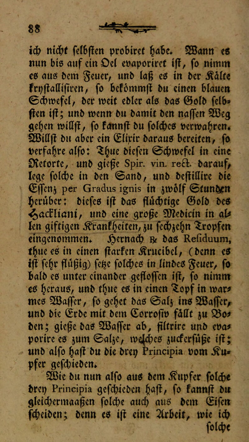 8S ic^ ni^t fcIBfIcn probircf ^dbc* SSBann ts itun bis auf cinOci c»aporire( i|!, fo nimm cs aus Pcm ^cucr, unb Ia|j es in bcr ^difc frpftatlifircn, fo bef6mni(i bu einen blauen ©dbwefel, ber weit ebler als bas @olb felb* f^en i|!; unb wenn bu bamit ben naffen 5Ö3eg ge^en wiHft, fo fannft bu foldbcs oecwahren« SGBilljl bu abet ein (Elirir baraus bereiten, fo »erfahre alfo: “^^ue biefen ©cbwefel in eine DCcforte, unb giefe Spir. vin. reft. bar auf, lege folcbe in ben ©anb, unb beflillire bic (Ejfenj per Gradus ignis in jwblf ©funbfn l^erubcr: biefes ift bas fluebtige @olb bes ^aclUanif unb eine gro^c 9J?ebicin in at^ len giftigen ^anfl^eiten, ju fedbje^n '^^ropfen eingenommen* ^ernadb 8« bas Refiduum, t^ueesin einen flarfcn Ärucibel, (benn es jji fe^r ffufig) fe^e foldbcö in linbes ^euer, fo halb es unter cinanbec gefloffcn i(!, fo nimnt es heraus, unb t^ue eS in einen ‘topjr in war^ mes 2öaffer, fo gc^et baS ©al^ ins SGBaffer,^ unb bie Srbc mit bem (SorrojT» fdllt ju äo# ben; giefe bas SBajfer ab, filfrirc unb ena^ porirces jum ©alje, wd^cs jueferfü^e ifl; unb alfo ^a(l bu bie brep Principia vom .Tu- pfer gefd;iebcn* Sßic bu nun alfo aus bem Tupfer foldbe brep Principia gefcbicbcu ^afl, fo fann^ bu gleicbermaa^cn fol(^e auc^ aus bem ©ifen (Reiben; benn es i(l eine 2lrbeit, wie id? fold?e