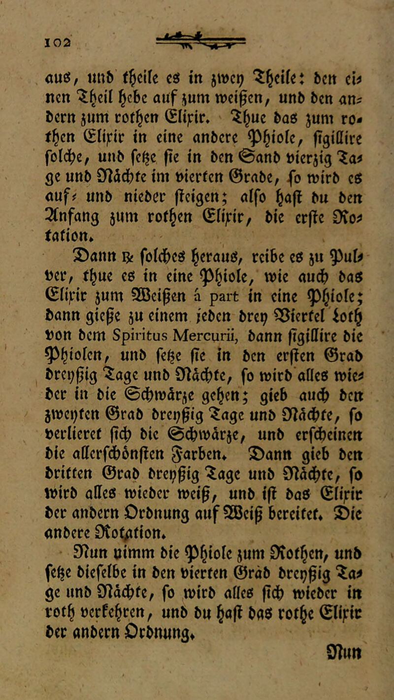 au«, «nb t^dfe c« tn 5WC9 beu ci^ neu l^cbc auf jum wdfen, unb ben an^ bern }um rotten (SHjcir» ^^ue baö juni ro- tten tu eine anbere ^^iok, figißire folc^e, unb fc^c fie in ben @anb »ierjig ge unb D?äd()fe im nierfen @rabe, fo wirb c« auf# unb nicbcc jTci'gen; aifo ^a|! bu ben 3(nfang jum rof§en (Eli'irir, bic erffe Dvo^ tation» 3)ann ^ fofd^cö ^erau«, reibe e« ju 95ui^ Der, r^ue e« in eine ^^iole, wie audb ba« ^ii)fir 5um SBei^en ä part in eine ^^iofe; bann gie^e ju einem /eben bre^ ^ierfei Don bem Spiritus Mercurii, bann jigiflire bie ^^iolcn, unb fe^e fie in ben erfien @rab bre^fjig “^^age unb Olddbfe, fo wirb afle« wie^ ber in bie ©ebwür^e ge^en; gieb auch ben jwci^tcn @rab brei;^tg ^age unb SfJücbfe, fo Derlieref ftcb bic ©ebwarje, unb erfebeinen bic adcrfdbbnften färben* ^ann gieb ben briffen @rab brci?^ig “^agc unb Sdödbfc, fo wirb ade« wieber wei§, unb iß baß (Siijric ber anbern Drbnung auf Söcip bereifet* 3){e anbere Dto^fion* SWun nimm bie jum ^of^cn, unb febe biefeibe in ben Dierfen @räb brej^^ig ^a;» ge unb Diaebfe, fo wirb ade« ftcb wieber in rofb Derfebren, unb bu ^aß baß rotbc (Slijric ber anbern Drbnnng* 9?uti