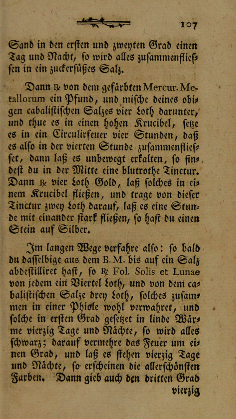 0an6 in ^cn crffcn un& jwqfett 0rö5 dnm unb 3f|ac|jf, fo wirb aUcß jufammcnflicf!» fcn in ein jueferfupee @al5. X)ann n« tion bcni gefdrbtcnMercur.Me- tallorum ein^funb, unb mifebe beineö obis« gen cabalijlifcben 0aließ vier barunfer, nnb t^uc cß in einen f^o^en ivrucibel/ felje cß in ein 0rcuIirfciier t)icr 0tunben, ba^ cß alfo in ber üierfen 0funbe jufammenjlief^ fet, bann eß unbewegt crfalten, fo fin^. befl bu in ber 5)?iffe eine blutrotl^e 'linetur. S)ann fy »ier iotf^ @olb, la^ folcbeß in ch nem Ärucibei fließen, unb frage von biefee ^inefur jwci; iotl} barauf, fa^ eß eine @fun» be mit einanber jlarf fließen/ fo ^aft bu einen 0tein auf 0ilber* 3nt fangen 2öegc bcrfal^re alfo: fo bafb bu baffelbige aue bem B.M. biß auf ein ©afj abbeftiöiret ^ajt/ fo Fol. Solis et Liinae i)on iebem ein Viertel iotf), unb üon bem ca^ bali|tifcben @alje brei; ^of^, foicbeß jufam# men in einer ^biirte wo^I »erwal^ret, unb . fol^>e in erften @rab gefe^et in linbe 2Bdr^ me »ierjig “Jage unb §lddbte, fo wirb affeß febwarj; barauf oerme^re baß ^euer um w nen @rab, unb la^ eß ffeben vierzig ^age unb 9]d4)fe, fo erfebeinen bie atlerf(bbnf?eit Sarben» 2)ann gieb au(b bm brieten 0rab tJierjig