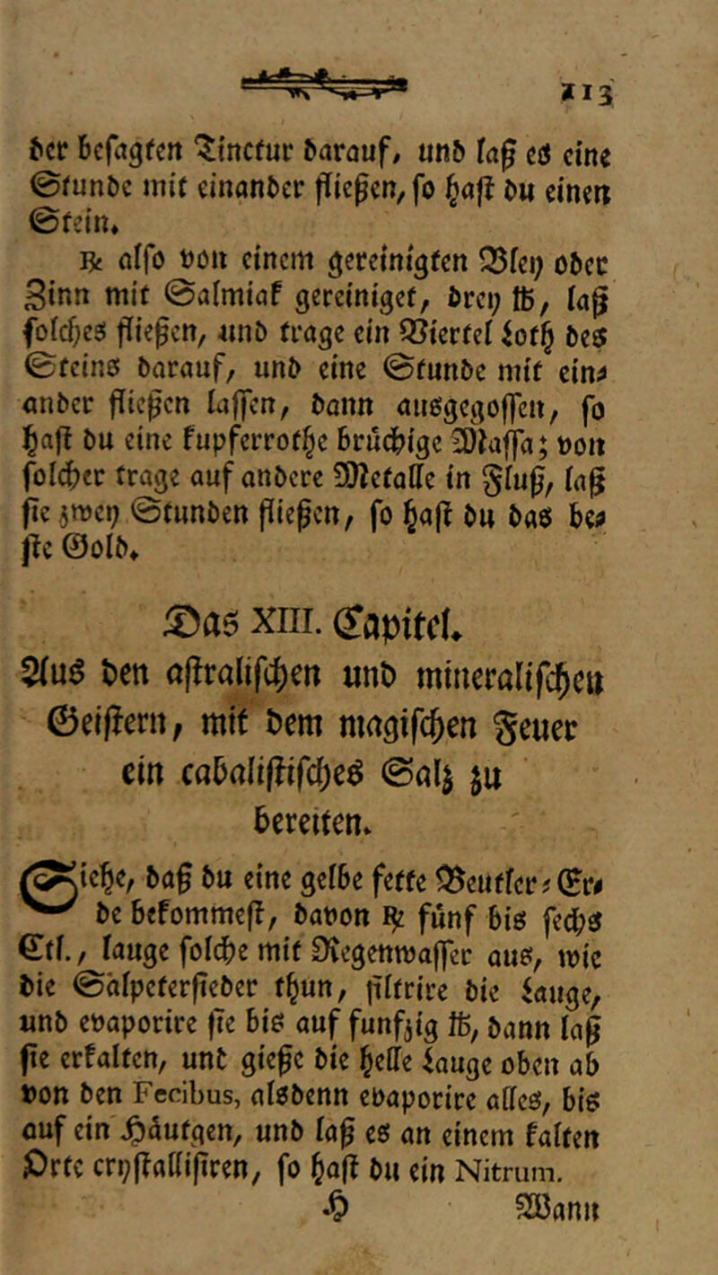 *13 Jcr bcfagfcit ^tncfur barauf/ unb tag cö eine 0funöc mit einonber gkgm, fo t^ag {>m dnm ©fein» R nifo tJöii einem gereinigten 525iei; ober Sinn mit ©aimiaf gercinigef, brci; ffi, laf jfoIcf;e3! fliepcn, «nb trage ein 93ierfei 4of^ be5 ©feine barauf, unb eine ©fnnbe mit ein^ nnber fließen laffen, bann anegegoften, fo bu eine fupferrot^e Brudbige 2)1af]a; t)on foIcBer frage auf onbere SWefalle in tag fie ©tunben fiiepctt, fo ^ajt bu baö U» i^c ©olb» xiii. dapitcU 5(u6 m af!ra(ifcf)ert unt) miucralifc()e» ©eiffern, mit t)cm nmgifc^en geuec ein caBaIi(?ifc^eö ©al^ ju Bereiten» ^iebe, bag bu eine gefBe fette ^euffcr?©r# be Befommeft, bat»on fünf Bie fedbe ©tf., fange foi^e mit 0tegetttt)a|fer aue, mic bie ©afpeterfieber t^un, pltrire bie ^auge, unb etjaporire |Te Bie auf funfjig ft, bann tag fe erfalten, unt gie^e bie BelTe iauge oben ab uon ben Fedbus, alebenn eoaporire affee, Bie fluf ein\^aufgen, unb tag ee an einem falten ^)rtc crpftattifiren, fo ^aft bu ein Nitrum. 2öanu