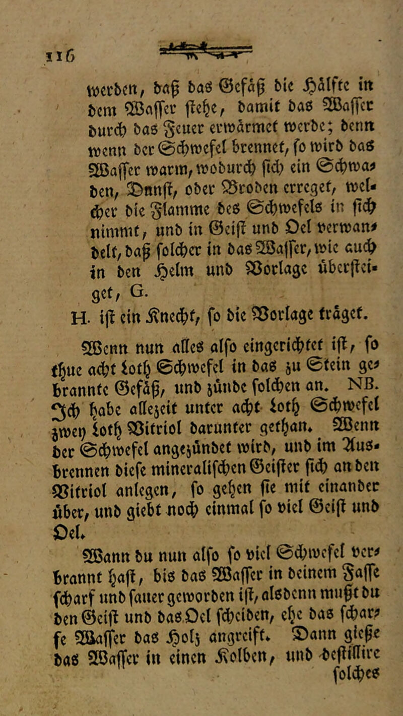 werben, bö^ baö ©efa^ bie Jpaiftc in bcm Gaffer j^e^e, bamit baß SKajTcc bur^ baß Scuer erwärmet werbe; benn wenn bcr @c^wefel brennet, fo wirb baß 3BafTct warm,woburd) fid) ein @cbwa^ ben, X^nnjt, ober Proben erreget, weU d?er bie flamme beß ©djwefelß in fid^ nimmt, unb in ©cifi unb Del verwand belt,bag foId>er in baß SBajfer, wie au^ in ben ^elm unb ^^öorlagc uberftei« get, G. H. i|l ein ^ned^t, fo bie ?3ßorlage fraget. Söenn nun aKeß atfo eingcridbfc^ fo fbue ac^t iotf^ 0dbwcfcl in baß ju 0fein gc^ brannte ©efa^, unb jünbe fotdben an. NB. ^cb bo^e attejeit unter a^t iot^ @^wcfct jwei) Utb Söitriol barunter get^an* SBenn ber @dbwefet angejönbet wirb, unb im 2iuß* brennen biefe mineralifeben ©eijier jld) an ben (Sitriot anlegen, fo ge^en |te mit cinanbcc über, unb giebt noch einmal fo »iel ©ci|t unb Oel. 2Bann bu nun aifo fo bicl 0dbwcfel bcr^ bronnt baff, biß baß SBaffer in beinern Sajfe febarf unb fauer geworben ijl, aißbenn mu0t bu ben©cifl unb baß.Oel fd}ciben, efjc baß febar? fe Saaffer baß ibolj angreift* S)ann giepe baß SßJaffer in einen ixolbcn, unb ^cjlidtrc fol^cß