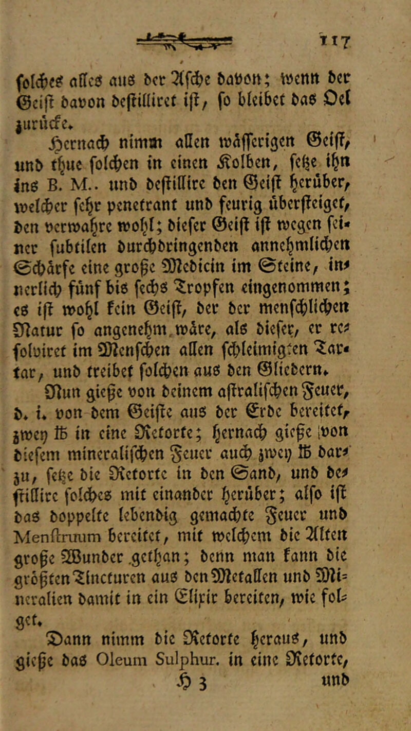 aus ^ct Wenn btt (Seift 5at)on öcjtinirct i|!, fo Meibef baß Del jurüefe* ^crnö(^ nimm allen m^ffccißcn @ci(T^ unb t^ue folgen in einen il'olben, fe^e t^n ins B.“ M.. unb befiillirc ben ©eifi l^eruber, wcl^icr fc^r penetrant unb feurig uberjleigcf, ben nerwa^rc wof^I; biefer ©eijt i(i wegen fei- ner fubtilen burebbringenben anne^mlid^en 0cb^rfe eine gro^c 3Bebicin im ©teine^ in^ nerlid? fünf biß fedbö “tropfen eingenommen; cß ijl wo^i fein ©eifi, ber ber menf(^)lidben SBatuc fo angenehm,wdre, alß biefer, er rc^ foloiret im SBcnfcben allen fdbleimigten “Tar- tar, unb treibet foldben auß ben ©fiebern» 0]un gic0e toon beinern afiralifdben §euer, b* i* non bem ©eijte auß ber ©rbc bereitet^ jwep Iß in eine £)tetorte; ^ernadb giefe inon biefem mineralifdben §eucr au^ jwei; Iß bar^ ju, fe^c bie Dvetortc in ben ©anb, unb be^ (tittire fol<jbcß mit cinanber herüber; alfo ijt baß hoppelte lebenbig gemachte §euer unb Menftnium bereitet, mit welchem bie 2(lten gro^e SBunber .get^an; benn man fann bie größten “^incturen auß bcn^JZetalTen unb 3)li= ncralien bamit in ein (glipr bereiten, wie fol^ get» 'S)ann nimm bie 3?etorte h^tauß, unb gieße baß Oleum Sulphur, in eine O^etortc,