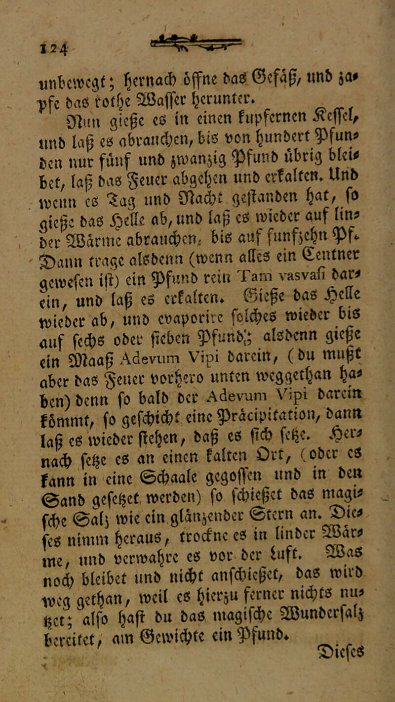 ; f^crnad) ojfne baö ©cfafj, «nb ja# ^fc baö roff^e 3ißaffcr I}cruntci% 97uu gicfc cö in einen fupfernen Xef[cl/ imb lap eö abi-and;cn, bis Pon f^unbert ^fun# ben nur fünf unb jwanjig ^funb ubri^ blet# Bet, laj? bas §euei: abgei^en unb evfalten. Unb mmx es ^ag unb Silad>‘^gellanben ^a(, _fo gieße baS X^jette ab, unb laß es wicber auf lin^? bei' ^arnic abraucBcn- bis auf funfjc^n ^Pf.. 3>ann fi'agc alsbenn (wenn alles ein (Eentnec oewefeu ift) ein ^funb rein Tam vasvafi bar# L, unb la^ es ecfalten. ©iefe baS ^ette tvicber ab, unb enaporire foldbeS lieber bis auf fed)0 ober jicben ^funbj; alsbenn gieße ein SOZaaß Adevum Vipi barein, (bu mußt aber bas §eucr por^ero unten wcggetl^an ^a# Ben) benn fo batb bcr Adevum Vipi barem Bbmnif, fo gefebiebi eine 93racipiüation, bann laß es ipieber f!eljen, baß cs ßcb feße, .^er# nach f«^c cs an einen falten Ort, (ober es rann in eine 0cbaalc gegoffen unb in ben ©anb gefeßet werben) fo fcbkßct baS magi# , febe ©alj wie ein gldnjcnber ©tern fcs ninun heraus, troefne es in linber ^ar# ine, unb pcrwabre cs por bcr iuft. ü3aS nod) bleibet unb nid^t anfd)icßct, bas wirb weg getban, weil es bierju ferner nidjts nu# tjctfalfo baft bu baS magif^e SGBunbcrfalj BereVet, am 0cwicbfo oi« ^ ^ ©icfcS