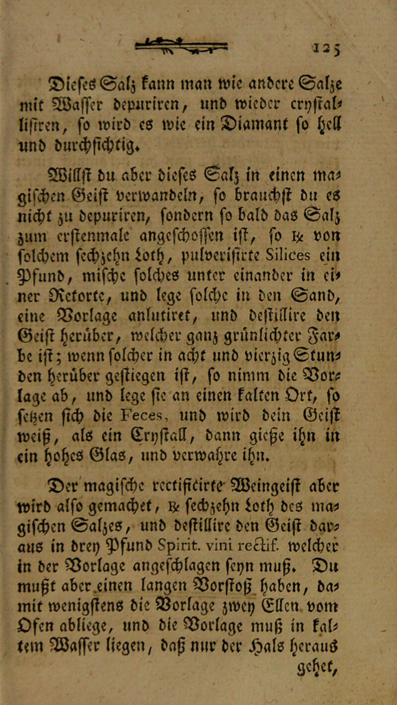 S)iefeö@alj fann man tüi'c an&cre mit Söaffcr öepiirtrcn, unb tricbcr crpjtal^ lifTrcn, fo wirb e0 wie ein 2)iaittant fo f^e({ «nb bur4>fi^fi9» SBidjT bu n6cr biefeö 0015 gifdijcrt @eif! Pcrwanbcln, fo 6rauct)|l bti e5 nic^jf 511 bepuriren, fonbern fo balb baß @al5 jum crjlcnmalc angefc^offen tff, fo lii pon fold)cm fc{f)5c^n ^ot^, pulpcrijtrfe Silices ejn 5)funb, mifdjc fold;eß unter einanber in ci# ncr Oteforte, unb lege foId;c in ben ©anb, eine Vorlage anhitiref, unb befliilirc ben ©eift herüber, weicbei* gan5 grün[id;fcr ^ar^ Be iji; wennfoicber in ad;t unb Picr5{g0fun^ ben berüber gejlicgen ijl, fo nimm bic läge ab, unb lege fte an einen falten Ort, fo fegen fid? bie Feces, unb wirb bein @ci|l wci0, aiß ein (Erpfiad, bann giefe i^n in ein ©laß, unb pcrwa^rc i^n, Der magifd)c rcctiftdrfC-S53eingei|f aber wirb alfo gema^ef, fecbjebn iot^ beß mrti» gifdben ©af5eß, unb beffidire ben ©eijf baiv auß in brep ^funb Spirit, vini reclif. welcher in ber Sßorlagc angcfi^lagen fepn mu^* Du mu0f aber .einen langen ^Jorffo^ ^aben, ba? mit wenigfienß bic 93orIage 5Wcp Sden. Pom Ofen abiiege, unb bie Vorlage muß in fal^ tem ?23affer liegen, boß nur ber ,^alß l^erauö gc^cf.