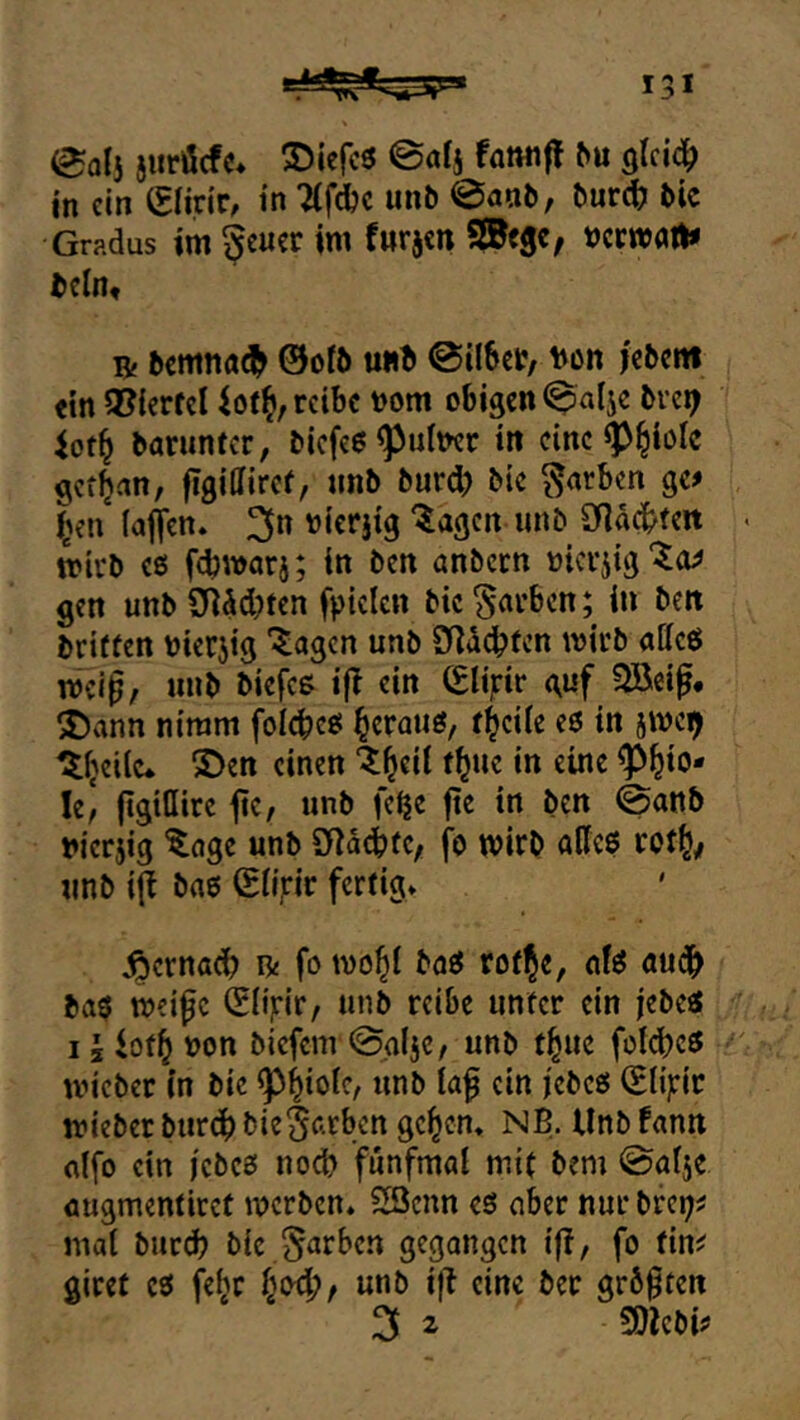 eol3 juröcfc* 2)ierc3 @öfs famiff ^u in ein Slirir, in TCfdjc unb 0anb, bnt^ bie Gradus im ^tmv im fnrjen SKegc, »crwfltt* bcln« Bf bcmna^ ©oib uwft @il6ct?/ t)on jebcitt «in 3?ierfel 4ot^, reibe t)om obigen ^^alje bvci^ baruntcr, bicfeo^ufner in eine ^^iolc gcf^an, figiffirer, nnb burd) bic färben ge# i^en (affen. 3*^ t)ierjtg ^agcn unb 3fldc!bfeit mivb c6 fcbwarj; in ben anbcrn »icrjig'^a# gen uttb£Rdd)ten fpiclcn bic färben; in ben briffen bierjig “^agcn unb Did^fen wirb atteö mci^, unb biefcß iff ein (Slijrir guf SBeif# 2)ann nimm folcbee: ^crauö, f^eile e6 in jme^ ^(jcilc* S)en einen ^l^eit t^ue in eine ^^io* le, jtgiüire ffe, unb fe^c ftc in ben @onb merjig ^age unb SflddbtC; fo mirb öKcö cotl^/ unb iff bflS ©(ijrir fertig. ^ernadb R fo mob( baö roflje, nfö audb ba$ meifc &iyiV/ unb reibe unter ein jebeö I i iotb V)on biefem 0a(jc, unb f^ue fo(d)cö ivieber in bic ein jebeö (Elipe lieber bureb bie§firbcn geben» NB. Unb fann flifo ein iebes noch fünfmal mit bem @al5e öugmentiret merben. 23cnn es aber nur brei;# mal burd? bic ^en^ben gegangen iff, fo tin^ giref cs febr bod;, unb iff eine ber geboten 3 ^ SOlebi#