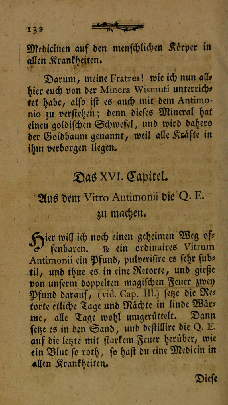 133 SneOtditCtt öuf öcn mcnfdbti(^cn Ä6rpcc itt allen ^ranfJeiten» parunt/ ntclttc Fratres! wic t(^ nun öd? l^kc euc^ t)on bcc Minera WismutI untctl'il^^ tet ^abc, ölfo t(t c0 audb mif öew Antimo- nio ju »erflcl^eh; benn Mefcß SOlincral ^at einen 9olMf(|)cn 0d[)n)cfel, unö wirb ba^ero ber ©olbbaum genannt, weil alle Stufte in i^m »erborgen liegen. ©aö XVI. dapitcL 5(U6 PCltl Vitro Antimonii PtC Q- E. mrtc^)en. ^ier wi5 idb «1«^*^ geheimen 2Beg oft fenbaren. ^ ein orbinaireß Vitrum Antimonii ein ^funb/ pulocrijlrc eß fe^r fub? til, unb tl^ue eß in eine Dlctortc, unb giefe ton unferm hoppelten magifeben ^euer 5WC1; §3funb barauf, (vid. Cap. 111.) fe^e bie 0te^ torte etliche “^age unb addebte in linbe 2Bar? mc, alle ‘^age wo^t umgeröftelt. S)ann fe^e cß in ben 0anb, unb befliUire bie Q. E. öuf bie leljtc mit flarfcm §eucr herüber, wie ein ^lut fo rot^, fe 9)?cbicin in allen itranf^eiteiv X)iefe