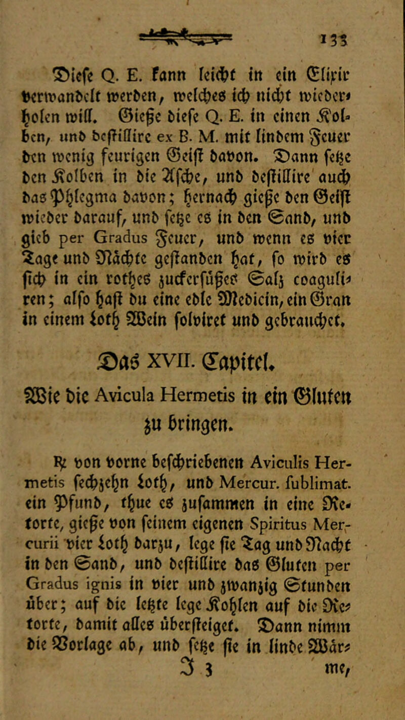 ^iefe Q. E, fann ki(^t itt ein (Btipiv terwanddt werben, welche« tc^ lucfcf wieber* Idolen wiDf. ©ie^c biefc Q. E. tn einen ^oU ben, imb bcfTillirc ex B. M. mit linbem §cuer ben wcnic} feurigen ©eijl böbon. SDann felje ben Kolben in bie2(fflbe, unb be|lillire öudb baö ^^iegma babcn; ^ernödb giepc ben @ei|i wieber barauf, unb fe^e eß in ben 0nnb, unb gkb per Gradus ^cucr, unb wenn es biec äage unb 9]a(btc gejlanbcn ^ot, fo wirb es fict> in ein rot^eS jueferfufes 0a[j coaguik ren; aifo bu eine cblc 9}?ebicin, ein ©ran in einem SBein fobiret unb gebrauchet. XVII. (lapitcU SßBie bic Avicula Hermetis ttt Cttl 0(ulcn ju bringen. bon borne befdbriebenen Aviculis Her- metis fechje^n lot^, unb Mercur. fublimat. ein 5^fiinb, t^ue es jufammen in eine Ote- torte, giefe bon feinem eigenen Spiritus Mer,- curii bicr iot^ barju, lege fie ^ag unb Stacht In ben ©anb, unb befliSire bas ©luten per Gradus ignis in hier unb jwanjig ©tunben über; auf bic le^te lege .Noblen auf bie DCe^ torte, bamit alles über (leiget* J)ann nimm bie SSorlage ab, unb |>^e jie in linbe SäJar^ 3 S vne.