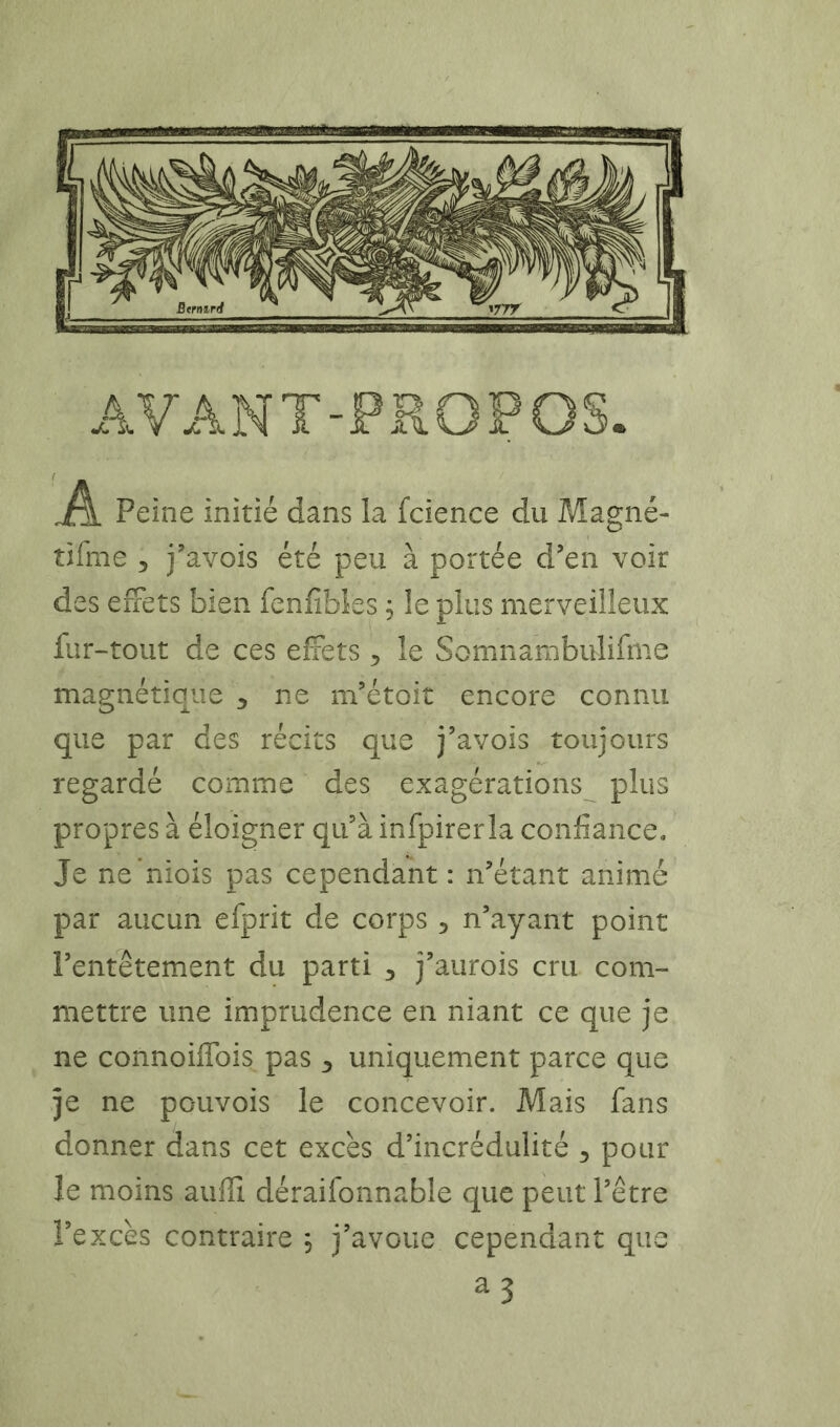Peine initié dans la fcience du Magné- tifme 5 j'avois été peu à portée d’en voir des effets bien fenfibks, le plus merveilleux fur-tout de ces effets, le Somnambulifme magnétique ^ ne m’étoit encore connu que par des récits que j’avois toujours regardé comme des exagérations plus propres à éloigner qu’à infpirerla confiance. Je ne 'niois pas cependant : n’étant animé par aucun efprit de corps , n’ayant point l’entêtement du parti ^ j’aurois cru com- mettre une imprudence en niant ce que je ne connoiffois pas 3 uniquement parce que je ne pouvois le concevoir. Mais fans donner dans cet excès d’incrédulité 3 pour le moins auffi déraifonnable que peut l’être l’excès contraire , j’avoue cependant que a3