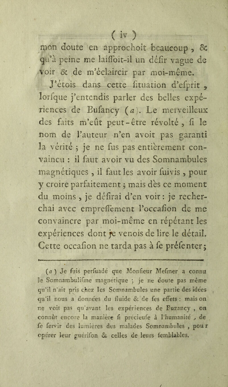 ( ) r(ïon doute en approclioit beaucoup , & qu’à peine me îaiflbit-il un défir vague de voir ôc de m’éclaircir par moi-même. J’étois dans cette fituation d’efprit ^ lorfque j’entendis parler des belles expé- riences de Eufancy (a). Le merveilleux des faits m’eût peut-être révolté , fi le nom de l’auteur n’en avoit pas garanti la vérité , je ne fus pas entièrement con- vaincu : il faut avoir vu des Somnambules magnétiques , il faut les avoir fuivis , pour y croire parfaitement ; mais dès ce moment du moins , je défirai d’en voir: je recher- chai avec emprefièment l’occafion de me convaincre par moi-même en répétant les expériences dont je venois de lire le détail. Cette occafion ne tarda pas à fe préfenter; (a ) Je fjis perfuadë que Monfieur Mefmer a connu le SomnambuliGne magnétique ; je ne doute pas même qu’il n’ait pris chez les Somnambules une partie des idées qu'il nous a données du iluide & de fes effets : mais on ne voit pas qu’avant les expériences de Euzancy , on connût encore la m.anière û précieufe à l’humanité ^ de fe fervir des lumières des malades Somnambules , pou r opérer leur guérifon celles de leurs lemblables.