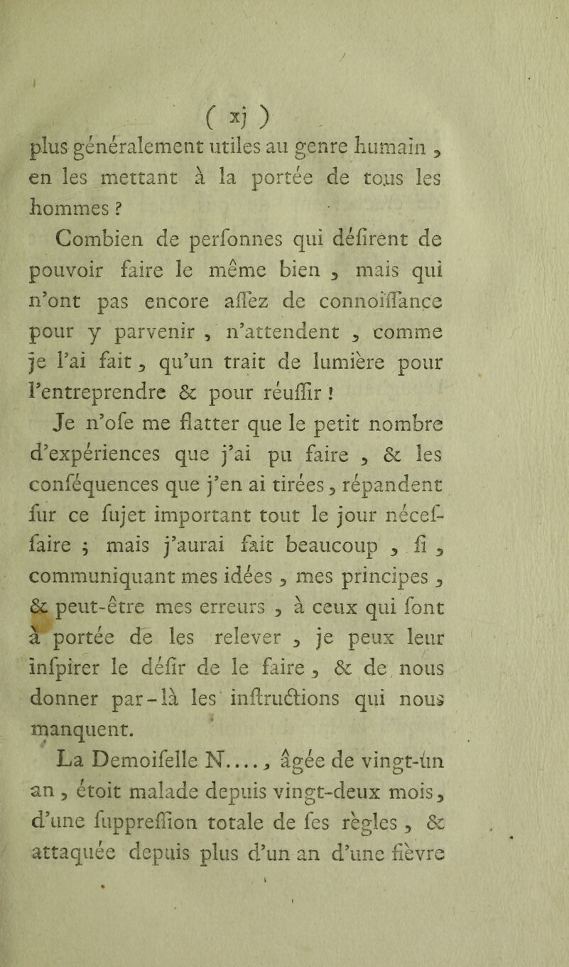 ( ) . plus généralement utiles au genre liumaiii en les mettant à la portée de tous les hommes ? Combien de perfonnes qui défirent de pouvoir faire le même bien ^ mais qui n’ont pas encore allez de connôiÏÏançe pour y parvenir , n’attendent comme je l’ai fait ^ qu’un trait de lumière pour l’entreprendre & pour réuffir ! Je n’ofe me flatter que le petit nombre d’expériences que j’ai pu faire 6c les conféquences que j’en ai tirées 5 répandent fur ce fujet important tout le jour nécef- faire ; mais j’aurai fait beaucoup 3 fi ^ communiquant mes idées 3 mes principes 3 6c peut-être mes erreurs 3 à ceux qui font à portée de les relever 3 je peux leur infpirer le défit de le faire 3 6c de nous donner par-là les inftruélions qui nous manquent. La Demoifeile N âgée de vingt-ùn an 5 étoit malade depuis vingt-deux mois 3 d’une fuppreffion totale de fes règles 3 6c attaquée depuis plus d’un an d’une fièvre