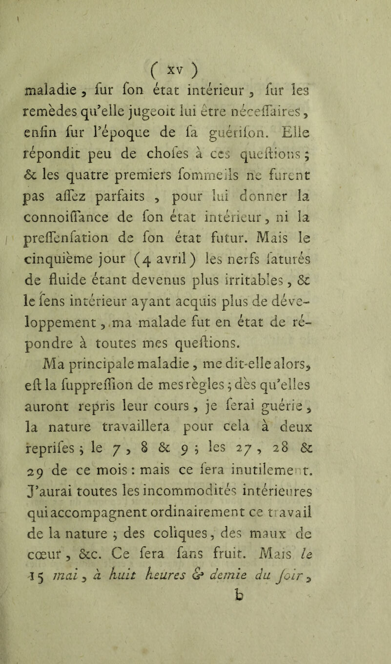 maladie 5 fur fon état intérieur ^ fur les remèdes qif elle jugeoit lui être néceffaires, enfin fur Tépoque de la guétilon. Elle répondit peu de chofes à ccs queftions ; 6c les quatre premiers fommeils ne furent pas affez parfaits , pour lui donner la connoifiance de fon état intérieur 5 ni la preflenfation de fon état futur. Mais le cinquième jour (4 avril) les nerfs faturés de fluide étant devenus plus irritables, le fens intérieur ayant acquis plus de déve- loppement 5 -ma malade fut en état de ré- pondre à toutes mes queflions. Ma principale maladie, me dit-elle alors, eft la fuppreiTion de mes règles ; dès qu'elles auront repris leur cours , je ferai guérie , la nature travaillera pour cela à deux reprifes s le 7 , 8 6c 9 ; les 27 , 28 & 29 de ce mois: mais ce fera inutilemert. J’aurai toutes les incommodités intérieures qui accompagnent ordinairement ce travail de la nature ; des coliques, des maux de cœur 5 6cc. Ce fera fans fruit. Mais le I 5 mai , à huit heures & demie du Joir , b