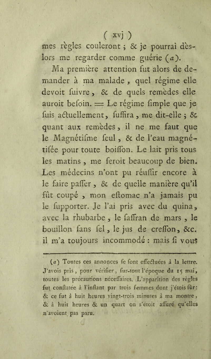 mes règles couleront ; Sc je pourrai dès- iors me regarder comme guérie (a). Ma première attention fut alors de de'- mander à ma malade , quel régime elle devoir fuivre, & de quels remèdes elle auroit befôin. = Le régime fimple que je fuis âéluellement, fuffira ^ me dit-elle ; &c quant aux remèdes ^ il ne me faut que le Magnétifme feul ^ 6c de l’eau magné- tifée pour toute boiflbn. Le lait pris tous les matins, me feroit beaucoup de bien. Les médecins n’ont pu réuffir encore à le faire pafler , 6c de quelle manière qu’il fût coupé y mon eftomac n’a jamais pu le fupporter. Je l’ai pris avec du quina, avec la rhubarbe le faffran de mars , le bouillon fans fel, le jus de creflbn, 6cc. il m’a toujours incommodé : mais fi vous (a) Toutes ces annonces fe font efFeéluées à la lettre. J’avois pris, pour vérifier, fur-tout l’époque du 15 mai, toutes les précautions néceffaircs. L’apparition des règles fut conftatée à l’inftant par trois femmes dont j’étoisfûr: & ce fut à huit heures vingt-trois minutes à ma montre) & à huit heures & un quart on s'étoit affuré qu'elles n’avoient^ pas paru.