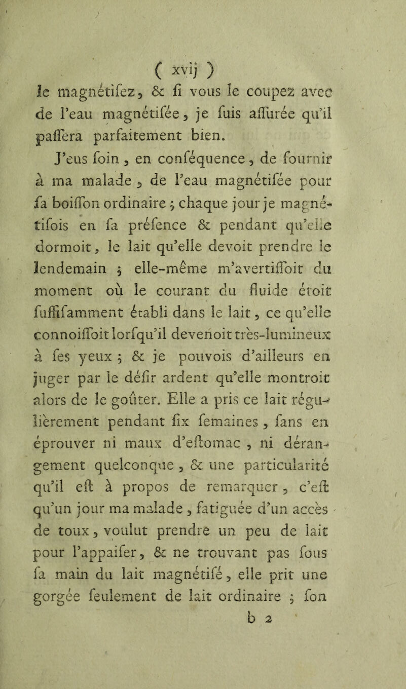 le magnétifezj & fi vous le coupez avec de l’eau magnétifée 5 je fuis afiurée qu’il pafTera parfaitement bien. J’eus foin , en conféquence, de fournir à ma malade ^ de l’eau magnétifée pour fa boiffon ordinaire 5 chaque jour je magné-- tifois en fa préfence & pendant qu’eile dormoit, le lait qu’elle devoit prendre le lendemain 5 elle-même m’avertifibit du moment où le courant du fluide étoit fuffifamment établi dans le lait 5 ce qu’elle connoiffoit lorfqu’il devenoit très-lumineux à fes yeux ; & je pouvois d’ailleurs en juger par le défir ardent qu’elle montroit alors de le goûter. Elle a pris ce lait régu-' îièrement pendant fix femaines 5 fans en éprouver ni maux d’efiomac , ni déran- gement quelconque 5 & une particularité qu’il eft à propos de remarquer 5 c’eft qu’un jour ma malade , fatiguée d’un accès ^ de toux 3 voulut prendre un peu de lait pour l’appaifer. Si ne trouvant pas fous fa main du lait magnétifé ^ elle prit une gorgée feulement de lait ordinaire ; fon b 2