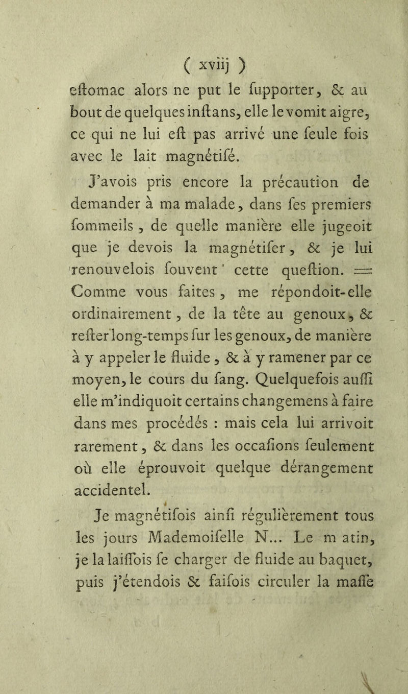 eftomac alors ne put le fupporter^ & au bout de quelques inftans, elle le vomit aigre, ce qui ne lui eft pas arrivé une feule fois avec le lait magnétifé. J’avois pris encore la précaution de demander à ma malade, dans fes premiers fommeils, de quelle manière elle jugeoit que je devois la magnétifer, & je lui ‘renouvelois fouvent ' cette queflion. =: Comme vous faites, me répondoit-elle ordinairement 5 de la tête au genoux, Sc reftef long-temps fur les genoux, de manière à y appeler le fluide, & à y ramener par ce moyen, le cours du fang. Quelquefois auflî elle m’indiquoit certains changemens à faire dans mes procédés : mais cela lui arrivoit rarement, & dans les occafions feulement où elle éprouvoit quelque dérangement accidentel. Je magnétifois ainfi régulièrement tous les jours Mademoifelle N... Le m atin, je lalaiflbis fe charger de fluide au baquet, puis j’étendois 3c faifois circuler la maflè