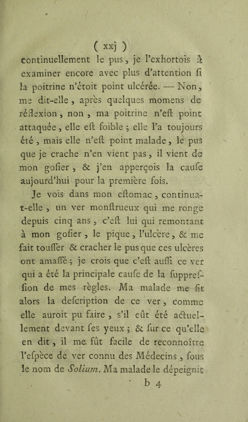 ‘ ( xx) ) ^ continueÏÏement le pus, je Pexhortois h examiner encore avec plus d’attention fi la poitrine n’étoit point ulcérée. — Non, me dit-elle , après quelques momens de rédexion, non , ma poitrine n’eft point attaquée, elle eft foible ; elle l’a toujours été 5 mais elle n’efl: point malade , le pus que je crache n’en vient pas, il vient de mon gofier , & j’en apperçois la caufe aujourd’hui pour la première fois. Je vois dans mon eftomac , continua- t-elle , un ver monftrueux qui me ronge depuis cinq ans , c’eft lui qui remontant à mon gofier , le pique, l’ulcère, & me fait toufier & cracher le pus que ces ulcères ont amafîe ; je crois que c’eft auffi ce ver qui a été la principale caufe de la fuppref- fion de mes règles. Ma malade me fit alors la defcription de ce ver, comme elle auroit pu faire , s’il eût été actuel- lement devant fes yeux ; & fur ce qu’elle en dit, il me fût facile de reconnoître l’efpèce de ver connu des Médecins, fous le nom de Solium, Ma malade le dépeignit