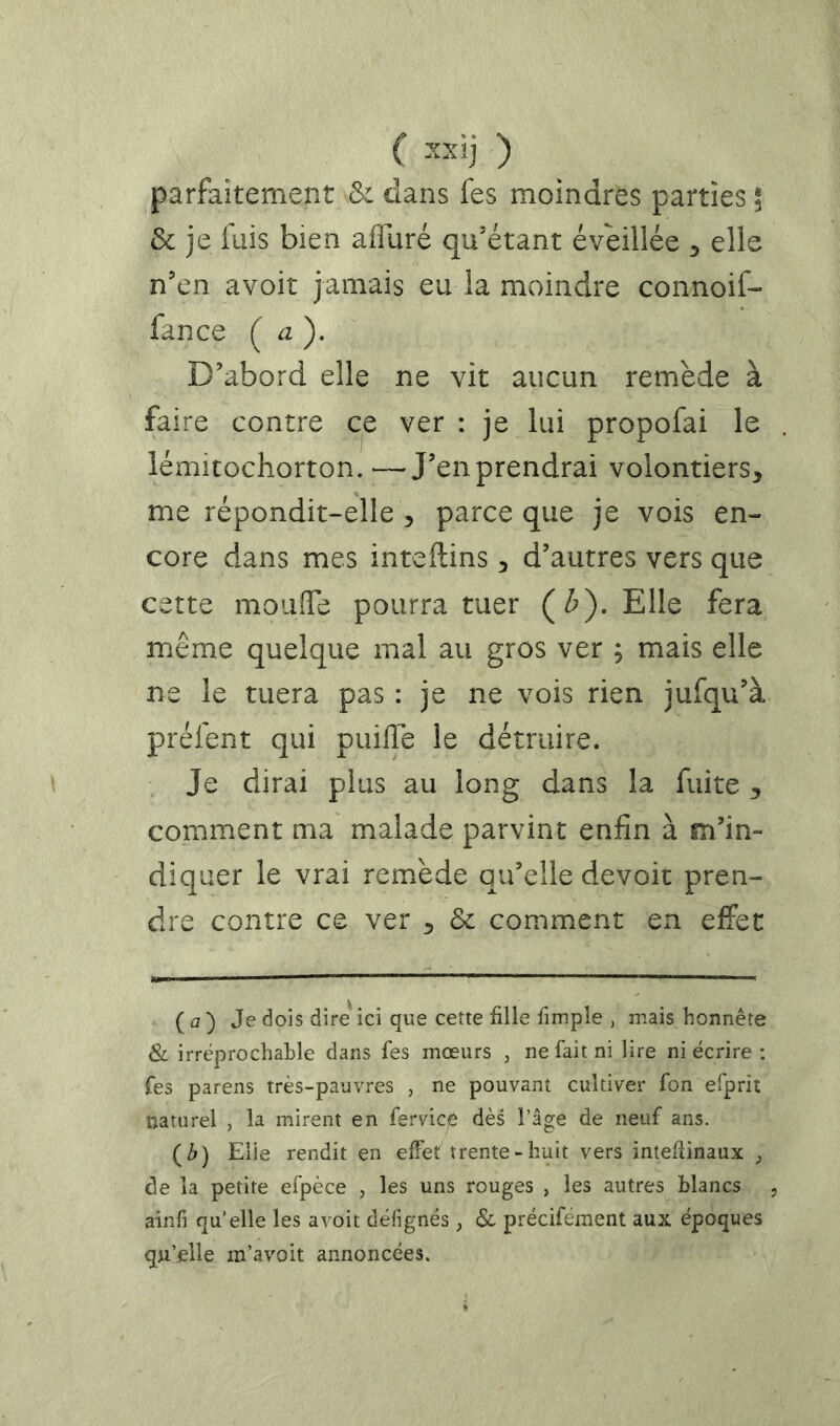 ( ) parfaitement & dans fes moindres parties ; & je fuis bien affuré qu'étant éveillée ^ elle n’en avoir jamais eu la moindre connoif- fance (a). D’abord elle ne vit aucun remède à faire contre ce ver : je lui propofai le iémitochorton. —J’en prendrai volontiers, me répondit-elle , parce que je vois en- core dans mes inteftins, d’autres vers que cette mouîTe pourra tuer (Z>). Elle fera m.ême quelque mal au gros ver ; mais elle ne le tuera pas : je ne vois rien jufqu’à préfent qui puiffe le détruire. Je dirai plus au long dans la fuite , comment ma malade parvint enfin à m’in- diquer le vrai remède qu’elle devoir pren- dre contre ce ver , &c comment en effet ( a) Je dois dire'ici que cette fille fimple , mais honnête & irréprochable dans fes mœurs , ne fait ni lire ni écrire : Tes parens très-pauvres , ne pouvant cultiver fon efprit naturel , la mirent en fervice dès l’âge de neuf ans. (Z») Elle rendit en efFef trente-huit vers inteffinaux de la petite efpèce , les uns rouges , les autres blancs , aînfi quelle les a voit dèlignés ^ & précifément aux époques qu’elle m’avoit annoncées.