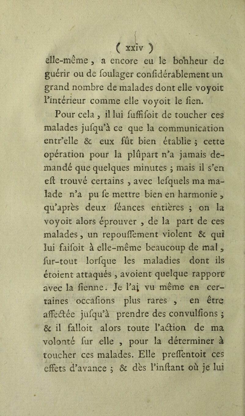 f i XXIV elle-même 5 a encore eu le bonheur de guérir ou de foulager confidérablement ua grand nombre de malades dont elle voyoit Tintérieur comme elle voyoit le fien. Pour cela ^ il lui fuffifoit de toucher ces malades jufqu’à ce que la communication entr’elle & eux fût bien établie ^ cette opération pour la plupart n’a jamais de- mandé que quelques minutes ; mais il s’en eft trouvé certains 3 avec lefquels ma ma- lade n’a pu fe mettre bien en harmonie , qu’après deux féances entières ; on la voyoit alors éprouver ^ de la part de ces malades 5 un repoufTement violent & qui lui faifoit à elle-même beaucoup de mal ^ fur-tout lorfque les maladies dont ils étoient attaqués , avoient quelque rapport avec la fienne. Je l’ai vu même en cer- taines occafions plus rares 5 en être aifedée jufqu’à prendre des convulfions ; & il falloir alors toute l’adlion de ma volonté fur elle , pour la déterminer à toucher ces malades. Elle preflentoit ces effets d’avance ; ôt dès l’inilant où je lui