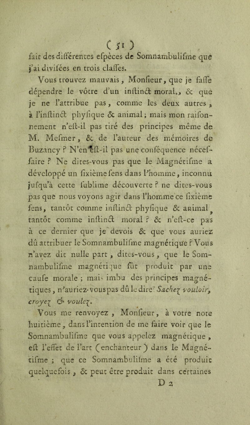 faic desdiiTérenees efpèces de Somnambuiirme que j’ai divifées en trois claiTes. Vous trouvez mauvais, Monfîeur, que je fade dépendre le vôtre d’un inflinâ: moralo & que je ne Fattribue pas, comme les deux autres , à Finflind phybique ôc animal ; mais mon raifon- iiement n’efl-il pas tiré des principes même de M. Mefmer, Ôc. de Fauteur des mémoires de Ï3uzancy ? N’en^Fi-il pas une conféquence nécef- faire ? Ne dites-vous pas que le Magnéeifme a développé un dxièinefens dans Phomme, inconnu jufqiFà cette fublime découverte ? ne dites-vous pas que nous voyons agir dans Fhomme ce fixième fens, tantôt comme inllinél phyfique Ôc animal tantôt comme inflinél moral ? Ôc iFed-ce pas à ce dernier que je devois ôc que vous auriez dû attribuer le SomnambuliTme magnétique ? Vous n’ayez dit nulle part, dites-vous, que le Som- nambulifme magnétique fût produit par une caufe morale ; mai' imbu des principes magné- tiques, n^aurieZ'vouspas dûledire 'vouloir, croye^ Ô' voiilc:^. Vous me renvoyez , Monfieur, à votre note huitième, dans l’intention de me faire voir que le Somnambulifme que vous appelez magnétique , eft l’effet de Fart (^enchanteur) dans le Magné- tifme ; que ce Somnambuiilme a été produit quelquefois, ôc peut être produit dans certaines D 2