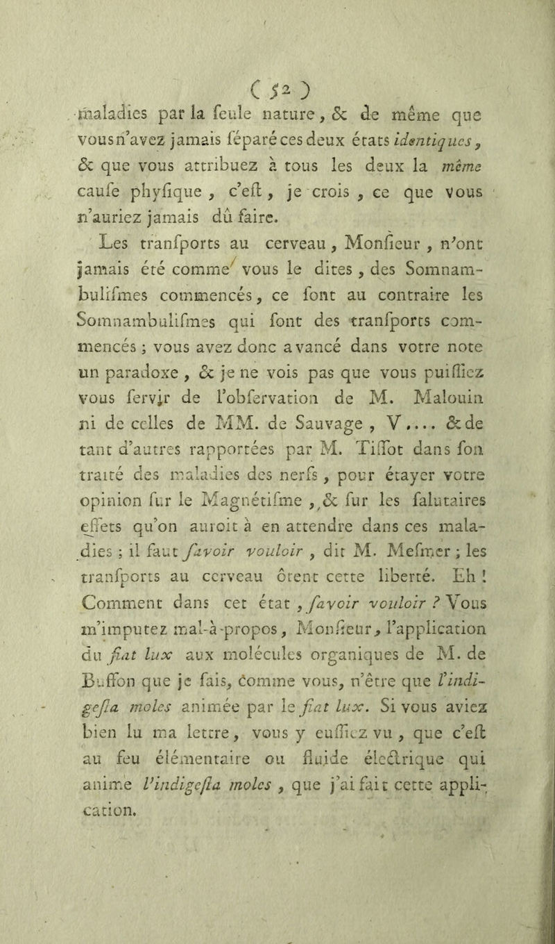 maladies par la feule nature, & de même que vous n’avez jamais féparécesdeux identiques, & que vous attribuez à tous les deux la meme caufe phylique , c’efl, je crois , ce que vous n’auriez jamais dû faire. Les tranfports au cerveau , Monficur , n^onc jamais été comme^ vous le dites , des Somnam- bulifmes commencés, ce font au contraire les Somnambulifines qui font des tranfports com- mencés; vous avez donc avancé dans votre note un paradoxe , de je ne vois pas que vous puifiiez vous fervir de robfervation de M. Malouin ni de celles de MM. de Sauvage , V»... &de tant d’autres rapportées par M. TiGTot dans foii traité des maladies des nerfs , pour étayer votre opinion fur le Magnétifme fur les falutaires effets qu’on auroit à en attendre dans ces mala- dies ; il faut Jdvoir vouloir , dit M. Mefmcr ; les tranfports au cerveau ôtent cette liberté. Eh I Comment dans cet état , /ûyoir vouloir ? Y m’imputez mal-Lpropos, Monûeür^ l’application du fiat lux aux molécules organiques de M. de Buffon que je fais^ comme vous, n’être que tindi- gefia moles animée par \z fiat lux. Si vous aviez bien lu ma lettre, vous y eufficz vu , que c’eff au feu élémentaire ou fluide élcélrique qui anime Vindigelîa moles , que j’ai fait cette appli- cation.