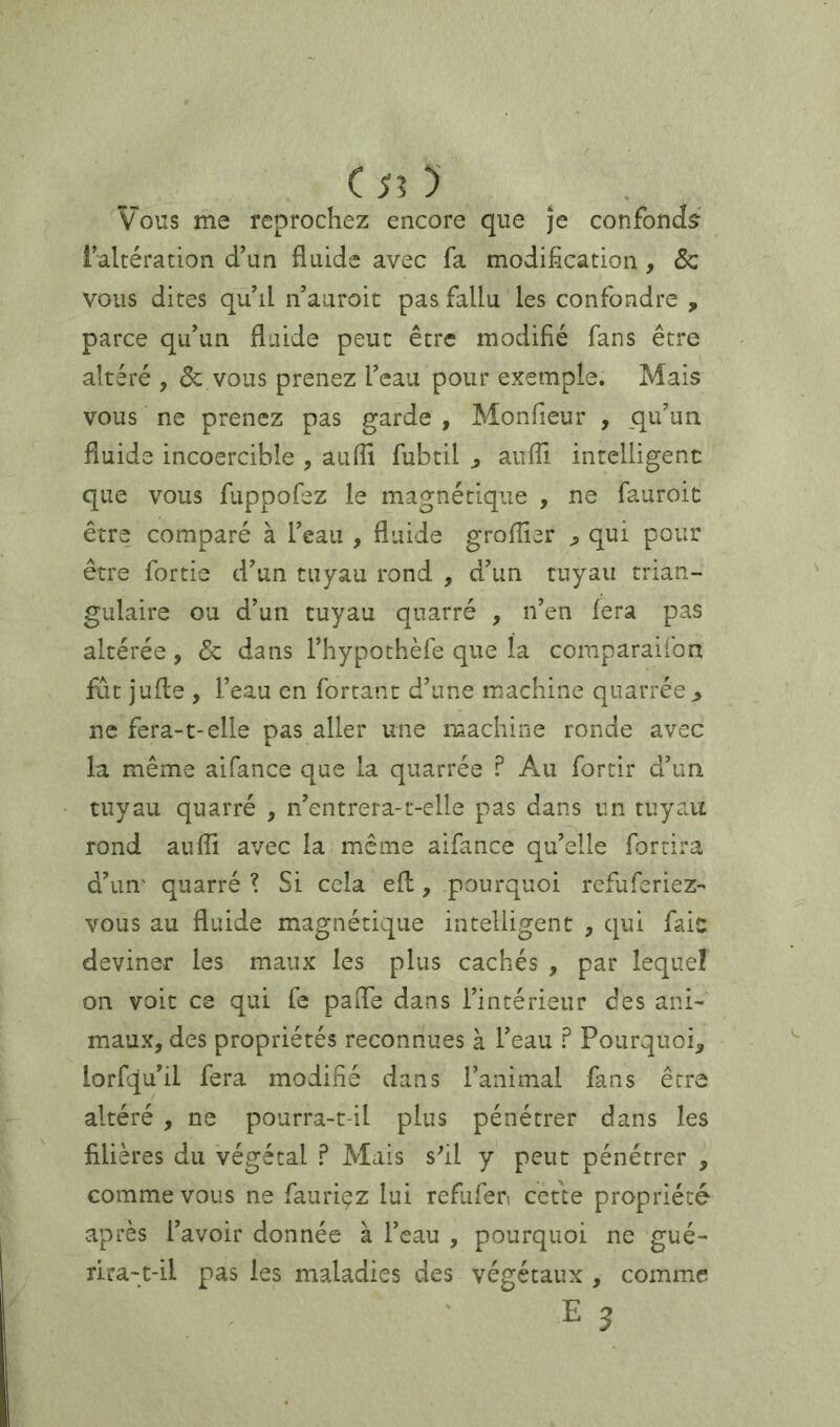 c Si y Vous me reprochez encore que je confonds^' faltération d’un fluide avec fa modification, & vous dites qu’il n’aiiroit pas fallu les confondre , parce qu’un fluide peut être modifié fans être altéré , & vous prenez l’eau pour exemple. Mais vous ne prenez pas garde , Monfieur , _qu’un fluide incoercible , aufll fubtil ^ auffi intelligent que vous fuppofez le magnétique , ne fauroic être comparé à l’eau , fluide groflier j, qui pour être fortie d’un tuyau rond , d’un tuyau trian- gulaire ou d’un tuyau qnarré , n’en fera pas altérée, & dans l’hypothèfe que la comparaifon fat j'ufle , i’eau en fortant d’une machine quarrée ^ ne fera-1-elle pas aller une machine ronde avec la même aifance que la quarrée ? Au fortir d’un tuyau quarré , n’entrera-t-elle pas dans un tuyau rond auffi avec la même aifance qu’elle for tira d’un' quarré ? Si cela efl, pourquoi refuferiez- vous au fluide magnétique intelligent , qui fait deviner les maux les plus cachés , par lequel on voit ce qui fe paiTe dans l’intérieur des ani- maux, des propriétés reconnues à l’eau ? Pourquoi, lorfqu’il fera modifié dans l’animal fans être altéré , ne pourra-t-il plus pénétrer dans les filières du végétal P Mais sfil y peut pénétrer , comme vous ne fauriez lui refiifen cette propriété après l’avoir donnée à l’eau , pourquoi ne gué- rira-t-il pas les maladies des végétaux , comme E 3