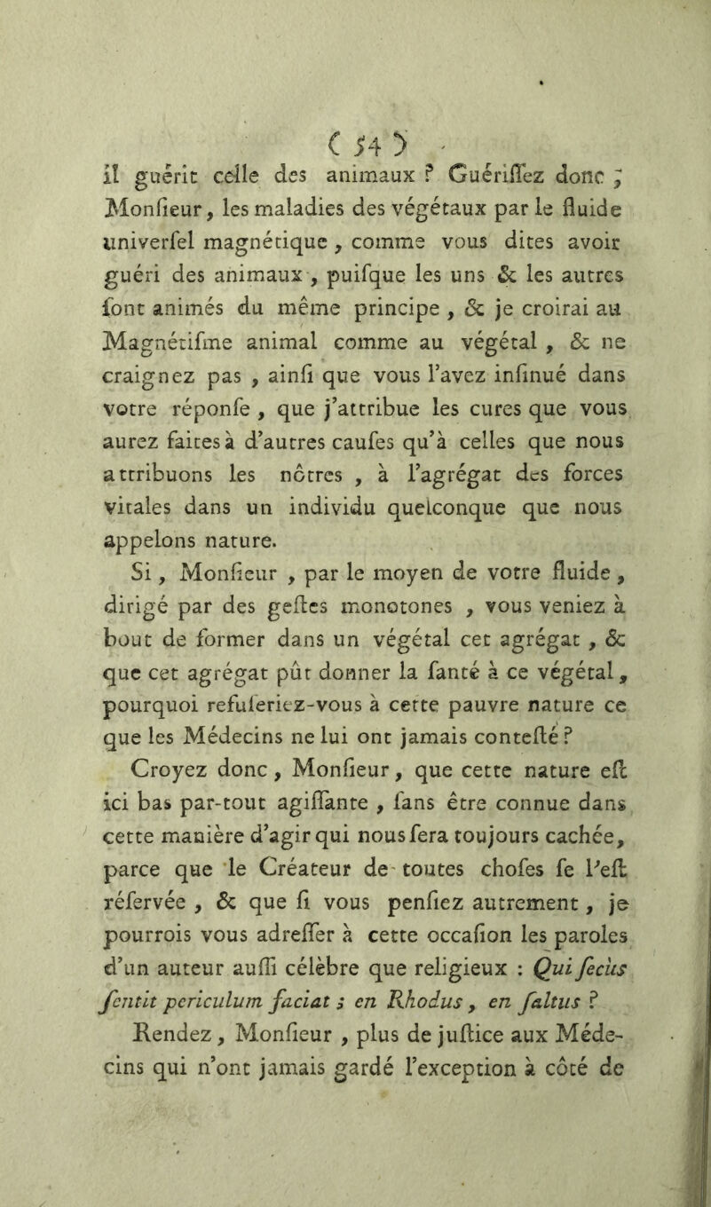 • iî guérie celle des animaux ? Guériffez donc y Monfieur, les maladies des végétaux par le fluide univerfel magnétique, comme vous dites avoir guéri des animaux , puifque les uns & les autres font animés du même principe , & je croirai au Magnétifme animal comme au végétal , & ne craignez pas , ainfl que vous l’avez infmué dans votre réponfe , que j’attribue les cures que vous aurez faites à d’autres caufes qu’à celles que nous attribuons les nôtres , à l’agrégat des forces vitales dans un individu quelconque que nous appelons nature. Si, Monfleur , par le moyen de votre fluide, dirigé par des gefles monotones , vous veniez à bout de former dans un végétal cet agrégat , & que cet agrégat pût donner la fanté à ce végétal, pourquoi refuleriez-vous à cette pauvre nature ce que les Médecins ne lui ont jamais conteflé? Croyez donc, Monfieur, que cette nature efl; ici bas par-tout agiflTante , fans être connue dans ^ cette manière d’agir qui nous fera toujours cachée, parce que le Créateur de- toutes chofes fe Pefl: réfervée , & que fi vous penfiez autrement, je pourrois vous adrelTer à cette occafion les paroles d’un auteur aufli célèbre que religieux : Qui feciis fcîitit pcriculum facial ; en Rhodus , en faillis ? Rendez, Monfieur , plus de juflice aux Méde- cins qui n’ont jamais gardé l’exception à côté de