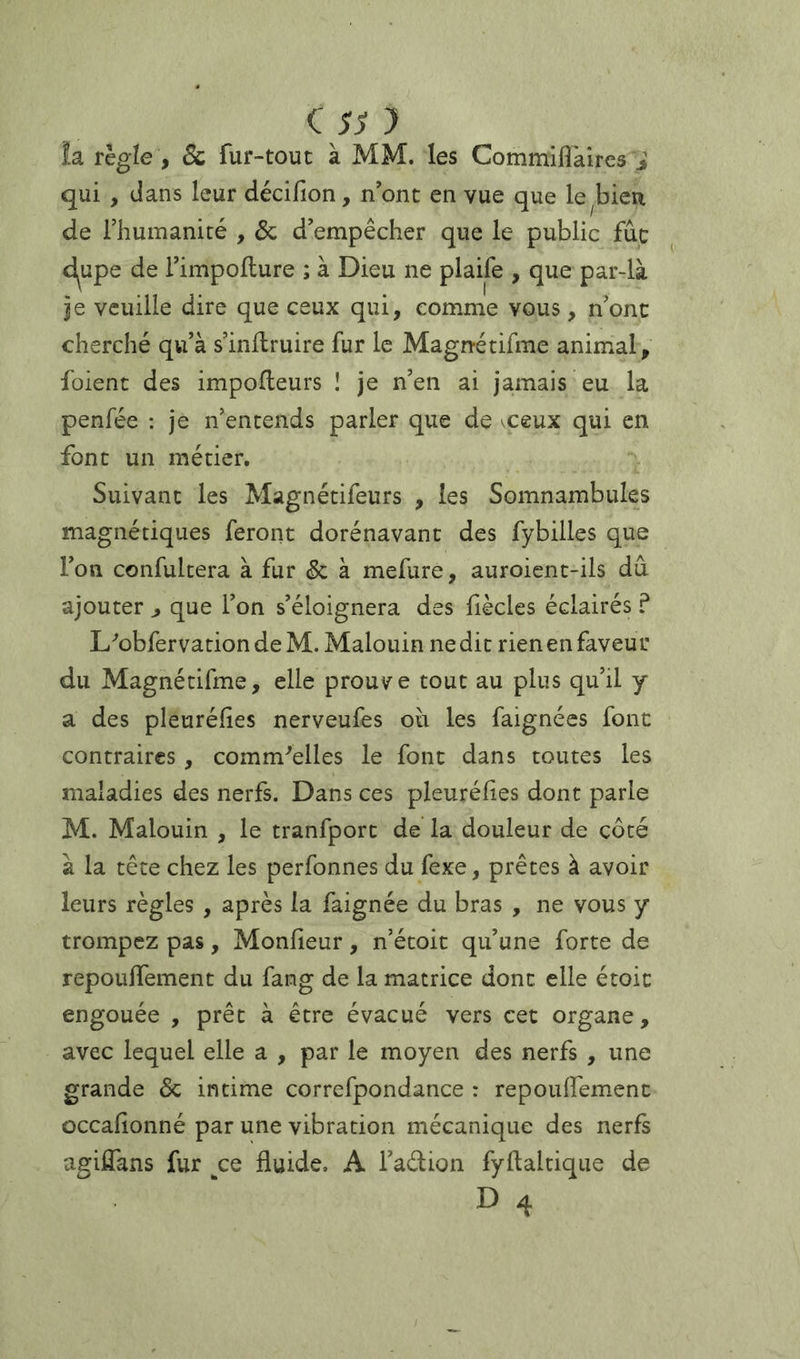 !a règle , êc fur-tout à MM. les Commiflkires i qui , dans leur décifion, n’ont en vue que le^bieu de rhumanité , & d’empêcher que le public fûc d^upe de l’impoflure ; à Dieu ne plaife , que par-là je veuille dire que ceux qui, comme vous, n’ont cherché qu’à s’inilruire fur le Magnétifme animal, foient des impofleurs I je n’en ai jamais eu la penfée : je n’entends parler que de xeux qui en font un métier. Suivant les Magnétifeurs , les Somnambules magnétiques feront dorénavant des fybilles que l’on confultera à fur & à mefure, auroient-ils dû ajouter ^ que l’on s’éloignera des liècles éclairés ? L''ûbfervation de M. Malouin ne dit rien en faveur du Magnétifme, elle prouve tout au plus qu’il y a des pleuréfies nerveufes où les faignées font contraires, comm^elles le font dans toutes les maladies des nerfs. Dans ces pleuréfies dont parle M. Malouin , le tranfport de la douleur de côté à la tête chez les perfonnes du fexe, prêtes à avoir leurs règles, après la faignée du bras , ne vous y trompez pas, Monfieur, n’étoit qu’une forte de repouffement du fang de la matrice dont elle étoit engouée , prêt à être évacué vers cet organe, avec lequel elle a , par le moyen des nerfs , une grande Ôc intime correfpondance : repouffement occafionné par une vibration mécanique des nerfs agiffans fur ce fluide. A l’adion fyftaltique de D 4