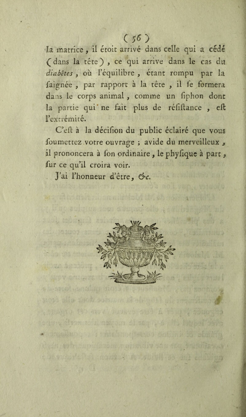 •îa matrice , il étoit arrivé dans celle qui a cédé (dans la tête) , ce qui arrive dans le cas du diabètes , OÙ l’équilibre , étant rompu par la faignée , par rapport à la tête , il le formera dans le corps animal , comme un fiphon donc la partie qui* ne fait plus de réfiltance , eft rexrrémité. C’ell; à la décifion du public éclairé que vous foumettez votre ouvrage ; avide du merveilleux ^ il prononcera à fon ordinaire , le phyfiquc à parc ^ fur ce qu’il croira voir. J’ai l’honneur d’être, d’C.