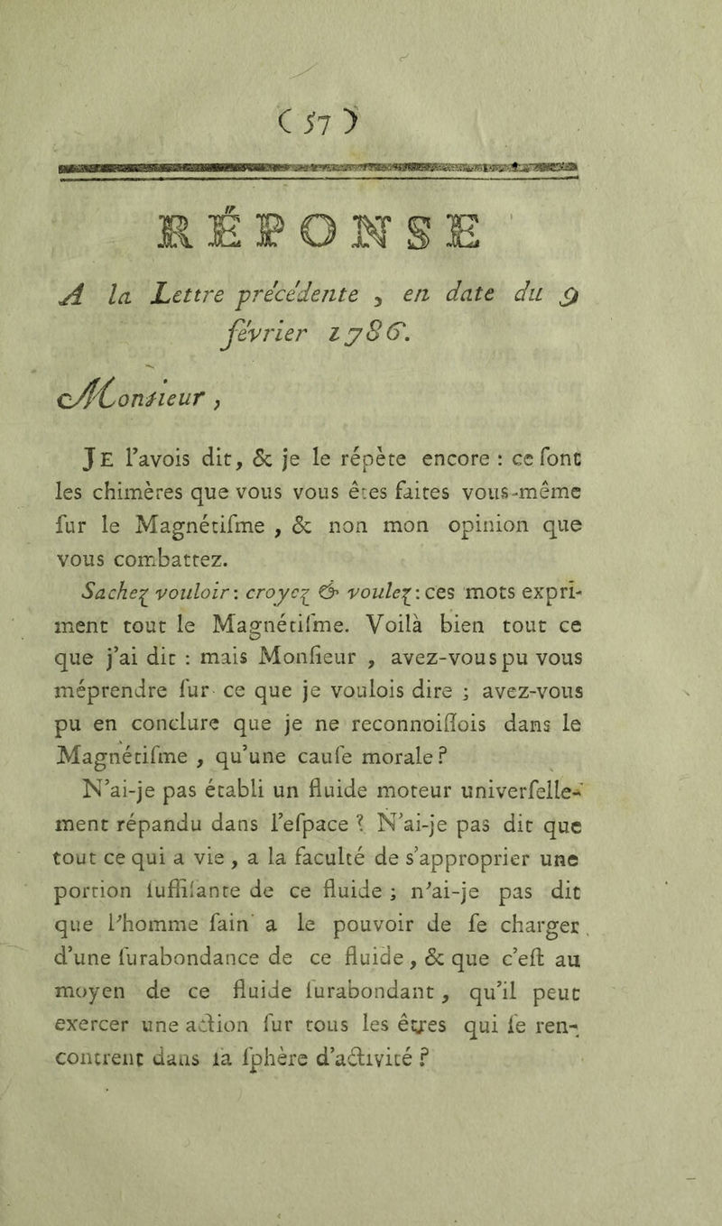 C 1>i > RÉPONSE A Ici Lettre -précédente , en date du février lySô'. cA'^^onHeur ; Je Tavois dit, 5c je le répète encore : ce font les chimères que vous vous ê:es faites vous-même fur le Magnétifme , 5c non mon opinion que vous combattez. Sache^ vouloir-, croyc^ & voule^-.ze^ mots expri- ment tout le Magnétifme. Voilà bien tout ce que j’ai dit : mais Monfieur , avez-vouspu vous méprendre fur ce que je voulois dire ; avez-vous pu en conclure que je ne reconnoidois dans le Magnétifme , qu’une caufe morale .P N’ai-je pas établi un fluide moteur univerfelle- ment répandu dans l’efpace \ N’ai-je pas dit que tout ce qui a vie , a la faculté de s’approprier une portion luflflante de ce fluide ; n^ai-je pas dit que bhomme fain a le pouvoir de fe charger. d’une furabondance de ce fluide, 5c que c’efl: au moyen de ce fluide furabondant, qu’il peut exercer une adion fur tous les êg:es qui fe ren- contrent dans la fphère d’adivicé f