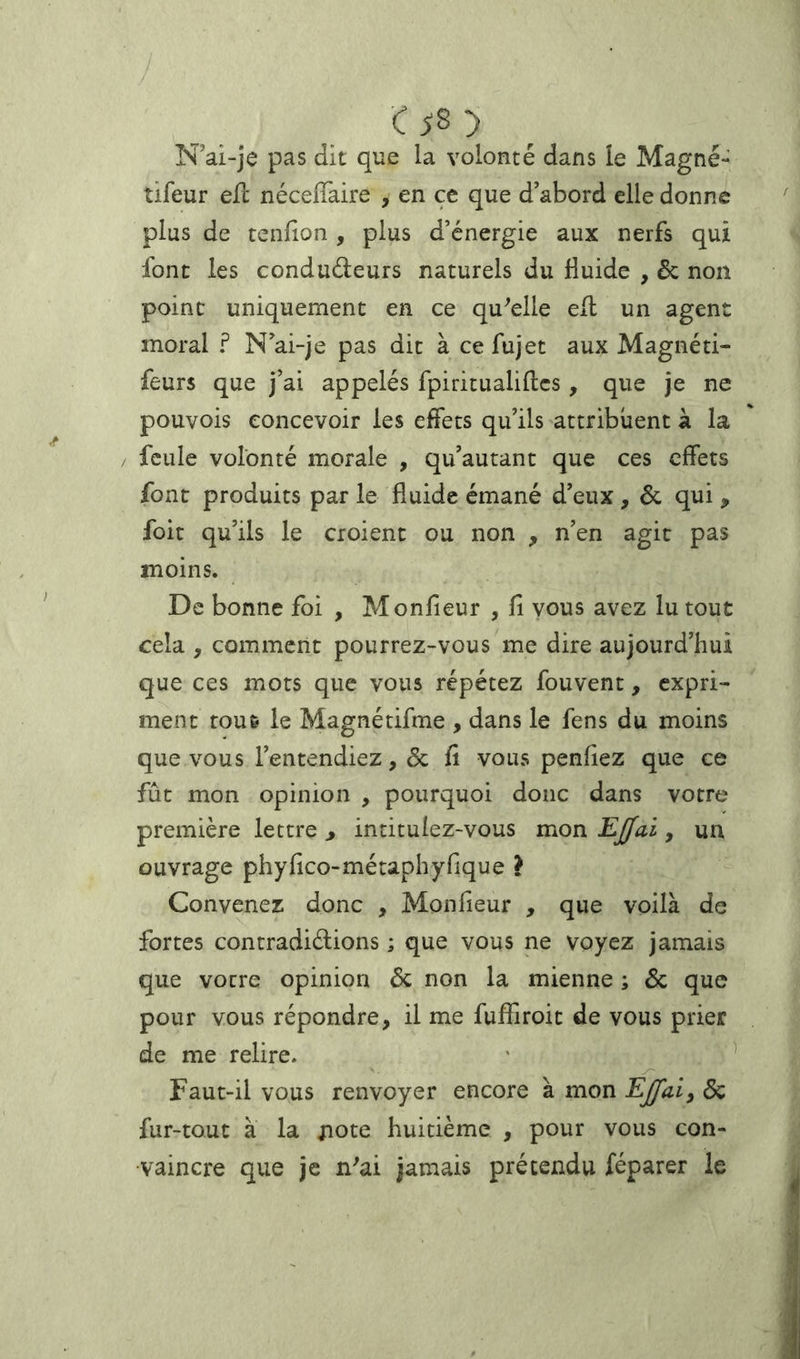 N ai-je pas dit que la volonté dans le Magné- tifeur ell nécelTaire , en ce que d’abord elle donne plus de tendon , plus d’énergie aux nerfs qui font les condudeurs naturels du fluide , & non point uniquement en ce qu^elle ell un agent moral ? N’ai-je pas dit à ce fujet aux Magnéti- feurs que j’ai appelés fpiritualiflcs, que je ne pouvois concevoir les effets qu’ils attribuent à la feule volonté morale , qu’autant que ces effets font produits par le fluide émané d’eux, ôc qui , foit qu’ils le croient ou non , n’en agit pas moins. De bonne foi , Monfieur , fi vous avez lu tout cela , comment pourrez-vous me dire aujourd’hui que ces mots que vous répétez fouvent, expri- ment tout le Magnétifme , dans le fens du moins que vous l’entendiez, & fi vous penfiez que ce fût mon opinion , pourquoi donc dans votre première lettre , intitulez-vous mon EJfai, un ouvrage phyfico-métaphyfique l Convenez donc , Monfieur , que voilà de fortes contradidions ; que vous ne voyez jamais que votre opinion Ôc non la mienne ; ôc que pour vous répondre, il me fuffiroit de vous prier de me relire. ' ^ Faut-il vous renvoyer encore à mon Ejfaiy ôc fur-tout à la xiote huitième , pour vous con- vaincre que je n'ai jamais prétendu féparer le