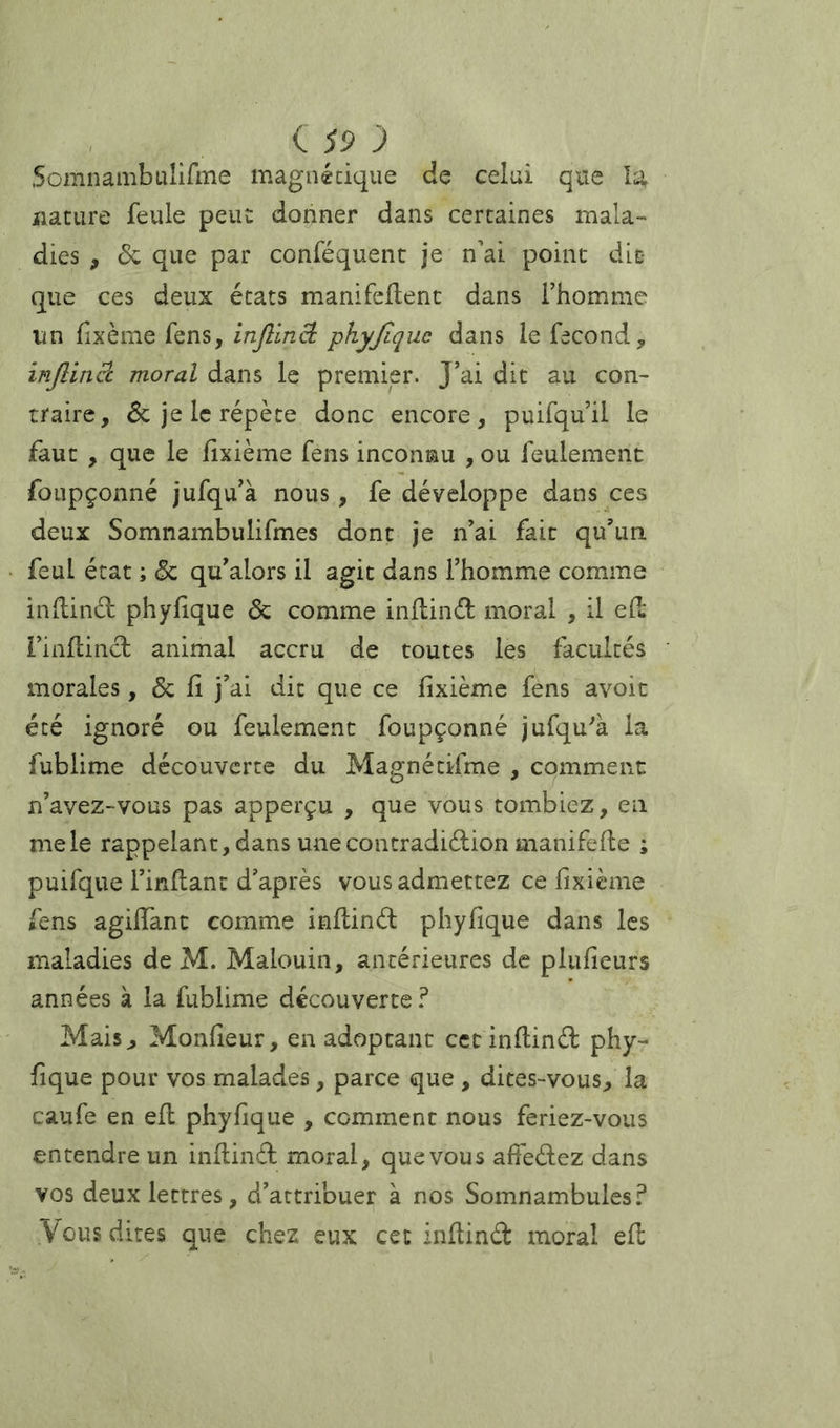 i S9 J Somnambuîifme magnéciqiie de celui que la nature feule peut donner dans certaines mala- dies , de que par conféquent je n'ai point dit que ces deux états manifeilent dans l’homme un fixème fens, inJlinB: phyjlquc dans le fécond, injlinâ moral dans le premier. J’ai dit au con- traire, de je le répète donc encore, puifqu’il le faut , que le fixième fens inconnu , ou feulement foupçonné jufqu’à nous, fe développe dans ces deux Somnambulifmes dont je n’ai fait qu’un feul état ; & qu’alors il agit dans l’homme comme indind phylique & comme indind moral , il e(l l’inflinâ; animal accru de toutes les facultés morales, & fi j’ai dit que ce fixième fens avoic été ignoré ou feulement foupçonné jufqu^à la fublime decouverte du Magnétifme , comment n’avez-vous pas apperçu , que vous tombiez, en me le rappelant, dans unecontradiélion manifefle ; puifque l’inflant d’après vous admettez ce fixième fens agifiant comme inllinél phyfique dans les maladies de M. Malouin, antérieures de plufieurs années à la fublime découverte? Mais, Monfieur, en adoptant cct infiind: phy- fique pour vos malades, parce que , dites-vous, la caufe en efl phyfique , comment nous feriez-vous entendre un infiinâ; moral, que vous aifeèfez dans vos deux lettres, d’attribuer à nos Somnambules? Vous dites que chez eux cet infiinâ: moral efl: