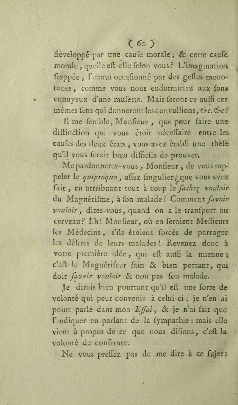 Ç <îo )- développé par une caufe morale ; & cette caufe morale , quelle efl-elle félon vous? L’imagination frappée, l’ennui occafionné par des gefles mono- tones , comme vous nous endormiriez aux fons ennuyeux d’une muferte. Mais feront-ce aufîl ces mêmes fens qui donneront lesconvulfions^d’c. Ô'C? Il me femble, Monfieur , que pour faire une dillinélion qui vous éroic néceiTaire entre les caufcsdes deux états, vous avez établi une thèfe qu’il vous feroit bien difficile de prouver. Me pardonnerez-vous Monfieur, de vous rap- peler le quiproquo , affez fingulier; que vous avez fait , en attribuant tout à coup le fache^ vouloir du Magnécifme, à fon malade? Comment fuvoir vouloir, dites-vous, quand on a le tranfport au cerveau? Éh! Monfieur, où en feroient Meffieurs les Médecins, s’ils étoient forcés de partager les délires de leurs malades ! Revenez donc à votre première idée, qui efl auffi la mienne ; c’efl le Magnétifeur fain <5c bien portant, qui. doit /avoir vouloir Sz non'pas fon malade. Je dirois bien pourtant qu’il efl une forte de volonté qui peut convenir à celui-ci ; je n’en ai point parlé dans mon EJfai, de je n’ai fait que l’indiquer en parlant de la fympathie : mais elle vient à propos de ce que nous difions, c’efl la volonté de confiance. Ne vous preffez pas de me dire à ce fujec: