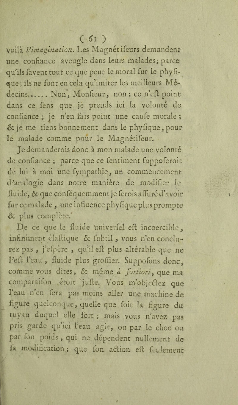 C _ voilà Vimagination. Les Magnétifcurs demandent une confiance aveugle dans leurs malades; parce qu'ils favent tout ce que peut le moral fur le phyfi- que; iis ne font en cela qu'imiter les meilleurs Mé- decins Non, Monfieur, non; ce n'efl point dans ce feus que je prends ici la volonté de confiance ; je n’en fais poiîit une caufe morale ; 6c je me tiens bonnement dans le phyfique,pour le malade comme pour le Magnétifeur. Je demanderois donc à mon malade une volonté de confiance ; parce que ce fentiment fuppoferoic de lui à moi une fympathie,un commencement d-’analogie dans notre manière de modifier le fluide, & que conféquemment je ferois afliiré d’avoir fur ce malade , une influence phyfique plus prompte 6c plus co*mplète/ De ce que le fluide univerfel efl: incoercible, infiniment élaflique &i fubtil , vous n’en conclu- rez pas , j’efpère , qu’il eil plus altérable que ne Pefc l’eau , fluide plus groflier. Suppofons donc, comme vous dites, 6c meme à fortiori, que ma comparaifon étoic Jufle. Vous m’objeélez que l’eau n’en fera pas moins aller une machine de figure quelconque, quelle que foit la figure du tuyau duquel elle fort ; mais vous n'avez pas pris garde qu ici l’eau agit, ou par le choc ou par fon poids, qui ne dépendent nullement de la modification ; que fon adlion eil feulement