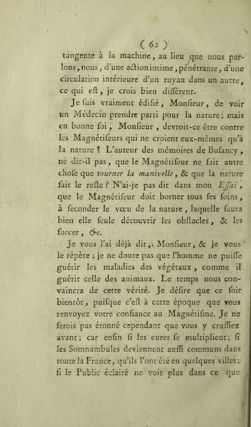 tangente à la machine, au lieu que nous par- lons , nous, d\ine adionintime, pénétrante, d'une circulation intérieure d’un tuyau dans un autre, ce qui efl, je crois bien diiïerent. Je fais vraiment édifié, Monfieur, de voir un Médecin prendre parti pour la nature ; mais en bonne ^oi, Monfieur , devroit-ce être contre les Magnétifeurs qui ne croient euxrmêmes qu’à la nature ? L’auteur des mémoires de Bufancy, ne dit-il pas, que le Magnécifeur ne fait autre chofe que tourner In manivelle, 5c que la nature fait le refie ? N’ai-je pas dit dans mon EJfai, que le Magnétifeur doit borner tous fes foins, à féconder le ' vœu de la nature , laquelle faura bien elle feule découvrir les obflacle^, 5c les forcer, &c. Je vous .Fai déjà dit ,> Monfieur, 5c je vous le répète ; je ne doute pas que l’homme ne puifTe guérir les maladies des végétaux , comme il guérit celle des animaux. Le temps nous con- vaincra de cette vérité. Je délire que ce foit bientôt J puifque c’efl à cette époque que vous renvoyez votre confiance au Magnécifmc. Je ne ferois pas étonné cependant que vous y crufÏÏez avant; car enfin fi les cures fe multiplient; fi les Somnambules deviennent aufîi communs dans toute la France, qu’ils l’ont été en quelques villes; fi le Public éclairé ne voit plus dans ce que