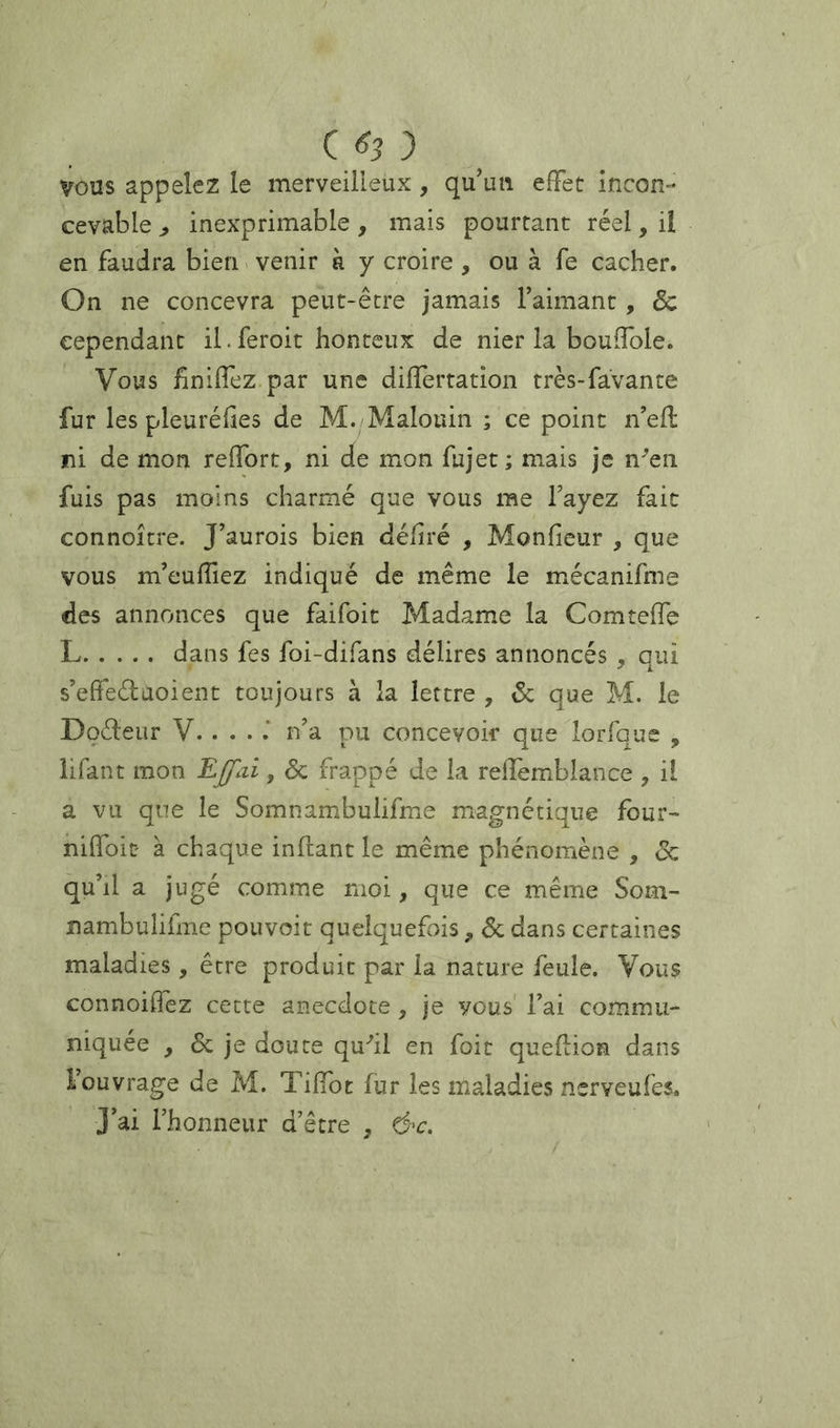 C ^3 } VOUS appelez le merveilleux, qu’un effet Incon- cevable inexprimable , mais pourtant réel, ii en faudra bien > venir à y croire , ou à fe cacher. On ne concevra peut-être jamais Faimant, 6c cependant il.feroit honteux de nier la bouffole. Vous fîniffez par une differration très-favante fur les pleuréhes de M. Malouin ; ce point n’efl ni de mon reffort, ni de mon fujet ; mais je n^en fuis pas moins charmé que vous me Fayez fait connoitre. J’aurois bien déliré , Monfieur , que vous m’euffiez indiqué de même le mécanifme des annonces que faifoit Madame la Comteffe L dans fes foi-difans délires annoncés , qui s’eh'eélaoient toujours à la lettre , 6c que M. le Doéleiir V. . . . n’a pu concevoir que lorfque , iifant mon , 6c frappé de la refîemblance , il a vu que le Somnambulifme magnétique four- nifloit à chaque infiant le même phénomène , <Sc quM a jugé comme moi, que ce même Som- nambulifme pouvoir quelquefois, de dans certaines maladies, être produit par la nature feule. Vous connoiifez cette anecdote , je vous' Fai commu- niquée , de je doute qu-'il en foit queflion dans Fouvrage de M. Tiffot fur les maladies nsrveufes. J’ai l’honneur d’être , &c.