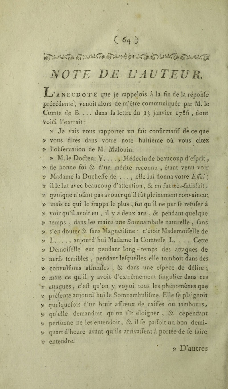 ^9‘^ |3'5 i-T^»rl§^^ iYOr£ P£ VAU T EU K L’ANECDOTE que je rappelois â la fin de la reponfe précédente', venoit alors de m’être communiquée par M. le Comte de B. ... dans fa lettre du 13 janvier 1786 , dont voici l'extrait : » Je vais vous rapporter un fiiit confirmatif de ce que vous dites dans votre note huitième oîi vous citez » robfervation de M. Malouin. » M. le Doéleur V. . . . , Médecin de beaucoup d’efprît, » de bonne foi & d’un mérite reconnu , étant venu voir » Madame la DuchciTe de . . . , elle lui donna votre EJfai \ » il le lut avec beaucoup d’attention, & en fut très-fatisfait ^ >> quoique n’ofant pas avouer qu’il fût pleinement convaincu; » mais ce qui le frappa le plus , fut qu’il ne put fe refufer à » voir qu’il avoit eu , il y a deux ans , & pendant quelque » temps , dans les mains une Somnambule naturelle , fans » s’en douter & fans Magnétifme ; c’étoît Mademoifelle de » I aujourd’hui Madame la Comtefie L. . . . Cette » Demoifelle eut pendant long-temps des attaques de » nerfs terribles , pendant lefquelles elle tomboit aans des convulfions affreufcs , & dans une efpece de délire ; » mais ce qu’il y avoit d’extrêmement fingulier dans ces » attaques, c’efi: qu’on y voyoi tous les phénomènes que » préfente aujourd’hui le Somnambulifme. Elle fe plaignoit V quelquefois d’un bruit alîreux de cailles ou tambours^ » qu'elle demandoit qu’on fît éloigner , & cependant v> perfonne ne les entendoit, il fe paiToit un bon demi- v> quart d’heure avant qu’ils arrivalTent à portée de fe faire entendre. » D’aucrcs