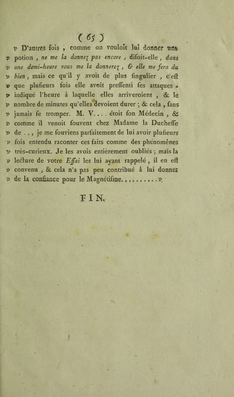 D’antres fois , comme on vouloît luî donner mh î> potion J ne me la donne^ pas encore ^ difoit-eile , dans y; une demi-heure vous me la àonnerei j ^ î!> bien, mais ce qu’il y avoit de plus fingulier , c’eft ^ que plufieurs fois elle avoit preflenti fes attaques a indiqué l’heure à laquelle elles arriveroient , & le » nombre de minutes qu’elles dévoient durer *, & cela , fans » jamais fe tromper. M. V. .. - étoit fon Médecin , & îï> comme il venoit fouvent chez Madame la Ducheffe v> de . ., je me fouviens parfaitement de lui avoir plufieurs '» fois entendu raconter ces faits comme des phénomènes très-curieux. Je les avois entièrement oubliés ■ mais la ^ leélure de votre Effai les lui ayant rappelé , il en efl » convenu , & cela n’a pas peu contribué à lui donne? P de la confiance pour le Magnétifine ■ FIN. ,