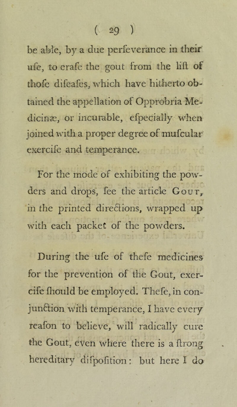 be able, by a due perfeverance in their ufe, to erafe the gout from the lift of thofe difeafes, which have hitherto ob- tained the appellation of Opprobria Me- dicinse, or incurable, efpecially when joined with a proper degree of mufcular exercife and temperance. For the mode of exhibiting the pow- ders and drops, fee the article Gout,. in the printed diregions, wrapped up with each packet of the powders. During the ufe of thefe medicines for the prevention of the Gout, exer- cife fhould be employed. Thefe, in con- junction with temperance, I have every g .. i 4 ^ / , [. reafon to believe, will radically cure the Gout, even where there is a ftrong hereditary difpofition: but here I do