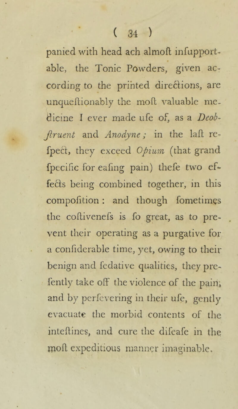 panied with head ach almoft infupport- able, the Tonic Powders, given ac- cording to the printed directions, are unqueitionably the molt valuable me- dicine I ever made ufe of, as a Deob- Jlruent and Anodyne; in the laff re- fpect, they exceed Opium (that grand fpccific for eafing pain) thefe two ef- fects being combined together, in this compofition: and though fometimgs the coffivenefs is fo great, as to pre- vent their operating as a purgative for a confiderable time, yet, owing to their benign and fedative qualities, they pre- fently take off the violence of the pain, and by perfevering in their ufe, gently evacuate the morbid contents of the inteffines, and cure the difeafe in the mod expeditious manner imaginable.