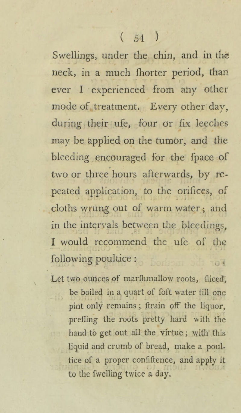 Swellings, under the chin, and in the neck, in a much Ihorter period, than ever I experienced from aiiy other mode of treatment. Every other day, during their ufe, four or fix leeches may be applied on the tumor, and the bleeding encouraged for the fpace of two or three hours afterwards, by re- peated application, to the orifices, of cloths wrung out of warm water ; and . - 4 > « * • in the intervals between the bleedings, I would recommend the ufe of the following poultice : Let two ounces of marflimallow roots, fliced, be boiled in a quart of foft water till one * J t S « > M I i 1 '4. 1 * \ i ? pint only remains; ftrain off the liquor, prefling the roots pretty hard with the hand to get out all the virtue; with this liquid and crumb of bread, make a poul- tice of a proper confiftence, and apply it • i « • % • * j < • , to the fwelling twice a day.