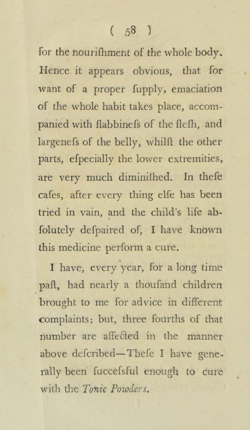 for the nourifhment of the whole body. Hence it appears obvious, that for want of a proper fupply, emaciation of the whole habit takes place, accom- panied with flabbinefs of the flefh, and largenefs of the belly, whilft the other parts, efpecially the lower extremities, are very much diminilhed. In thefe cafes, after every thing elfe has been tried in vain, and the child’s life ab- ✓ folutely defpaired of, I have known this medicine perform a cure. I have, every year, for a long time paft, had nearly a thoufand children brought to me for advice in different complaints; but, three fourths of that number are affecled in the manner above defcribed—Thefe I have gene- rally been fuccefsful enough to cure with the Tonic Powders.