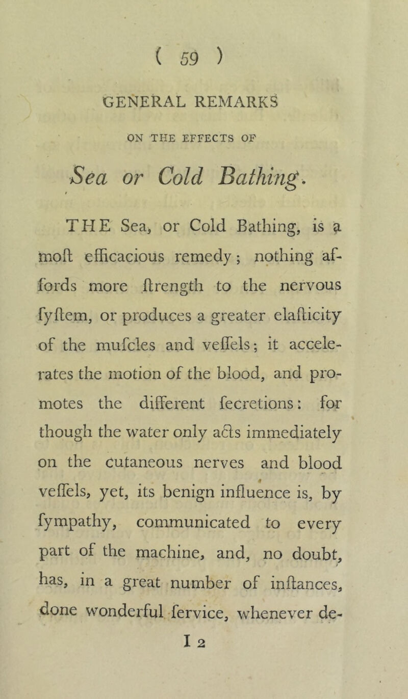 GENERAL REMARKS ON THE EFFECTS OF Sea or Cold Bathing. THE Sea, or Cold Bathing, is a moll efficacious remedy; nothing af- fords more flrength to the nervous fyftem, or produces a greater elaflicity of the mufcles and veffels; it accele- rates the motion of the blood, and pro- motes the different fecretions: for though the water only acls immediately on the cutaneous nerves and blood veffels, yet, its benign influence is, by fympathy, communicated to every part of the machine, and, no doubt, has, in a great number of inffances, done wonderful fervice, whenever de- I 2