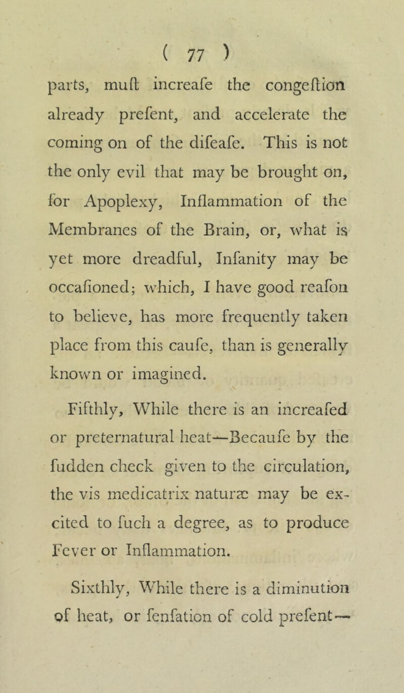 parts, muft increafe the congeflion already prefent, and accelerate the coming on of the difeafe. This is not the only evil that may be brought on, for Apoplexy, Inflammation of the Membranes of the Brain, or, what is yet more dreadful, Infanity may be occafioned; which, I have good reafon to believe, has more frequently taken place from this caufe, than is generallv known or imagined. Fifthly, While there is an increafed or preternatural heat—Becaufe by the fuddcn check given to the circulation, the vis medicatrix naturae may be ex- cited to fuch a degree, as to produce Fever or Inflammation. Sixthly, While there is a diminution of heat, or fenfation of cold prefent —