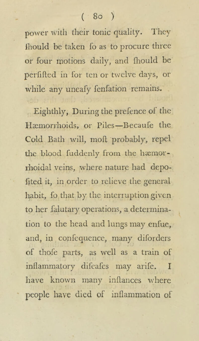 power with their tonic quality. They fhould be taken fo as to procure three or four motions daily, and fhould be perfifled in for ten or twelve days, or while any uneafy fenfation remains. Eighthly, During the prefence of the Haemorrhoids, or Piles—Becaufe the Cold Bath will, mod probably, repel the blood fuddenly from the liaemor- rhoidal veins, where nature had depo- fited it, in order to relieve the general habit, fo that by the interruption given to her falutary operations, a determina- tion to the head and lungs may enfue, and, in confequence, many diforders of thofe parts, as well as a train of inflammatory difeafes may arife. I have known many inflances where people have died of inflammation of