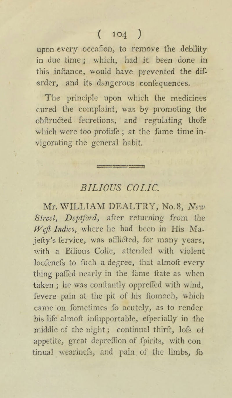 ( >04 ) upon every occafion, to remove the debility in clue time; which, had it been done in this inftance, would have prevented the dif- ©rder, and its dangerous confequences. The principle upon which the medicines cured the complaint, was by promoting the obftrudted fecretions, and regulating thofe which were too profufe ; at the fame time in- vigorating the general habit. BILIOUS COLIC. Mr. WILLIAM DEALTRY, No. 8, New Street, Deptford, after returning from the JVeji Indies, where he had been in His Ma. jetty’s fervice, was afflidted, for many years, with a Bilious Colic, attended with violent loofenefs to fuch a degree, that almoft every thing palled nearly in the fame Rate as when taken ; he was conttantly opprefted with wind, fevere pain at the pit of his ftomach, which came on fometimes fo acutely, as to render his life almoft infupportable, efpecially in the middle of the night; continual thirft, lofs of appetite, great depreflion of fpirits, with con tinual wearinefs, and pain of the limbs, fo