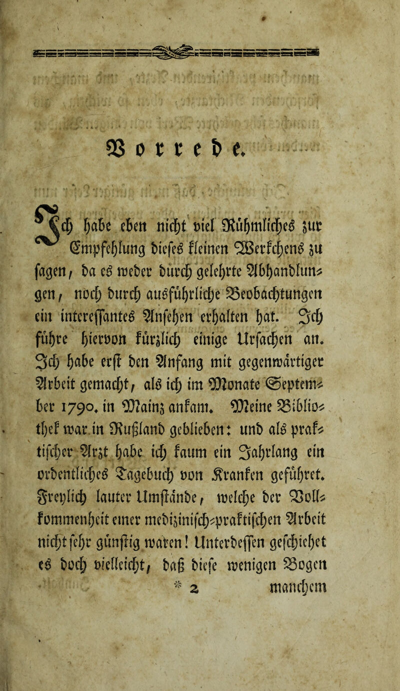 ® titd[)t öiel ÜJu^mlicl^eö aUt ^ €nipfe()Iuttg bicfcö fleinen '2Berfc^cn^ ju fageti, baeörocbec biirdp gelehrte 5l6{)anblun5 gen, nötl; burc^ auöf%(ic[;e18eobad^tungett ein intereflTanteg ?lnfef)en cr^ialten f)at. Sci^ flirre f)icröOtt fürjlic() einige Urfad^en an. 3c|) f)a.be et|! ben 5Infang mit gegenredrtiget ?!rbeit gemad^t, alö ic^) im 5!)2onate @eptcm^; Bei* 1790. in Wainj anfam. ^eine SSiBIiOi; t[)ef mal*.in 5Ku§ianb geblieben: unb ald praf^ tifiter 5lrät babc icb fanm ein Sabi’Iang ein ovbentlicbeö ?'agebud[) »on Ävanfen gefubvet. gveplicb lauter Umpnbe, meicbe ber SJoifi; fommenbeit einer mebijinifcb^praftifcben 5lrbeit nicbtfebr gunflig maben! Unterbeflen gefdbiebet e$ bücb »ielieicbt, ba§ biefe wenigen 58ogen ^ z mancbcni